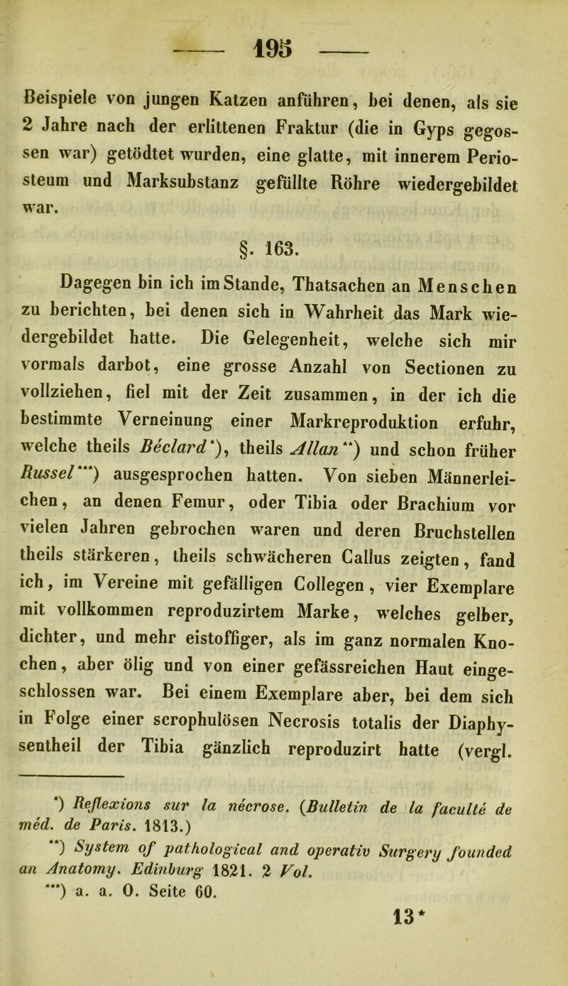 193 Beispiele von jungen Katzen anführen, bei denen, als sie 2 Jahre nach der erlittenen Fraktur (die in Gyps gegos- sen war) getödtet wurden, eine glatte, mit innerem Perio- steum und Marksubstanz gefüllte Röhre wiedergebildet war. §. 163. Dagegen bin ich imStande, Thatsachen an Menschen zu berichten, bei denen sich in Wahrheit das Mark wie- dergebildet hatte. Die Gelegenheit, welche sich mir vormals darbot, eine grosse Anzahl von Sectionen zu vollziehen, fiel mit der Zeit zusammen, in der ich die bestimmte Verneinung einer Markreproduktion erfuhr, welche theils Beclavd ), theils Alllcui* **)) und schon früher Rüssel') ausgesprochen hatten. Von sieben Männerlei- chen, an denen Femur, oder Tibia oder ßrachium vor vielen Jahren gebrochen w^aren und deren Bruchstellen theils stärkeren, theils schwächeren Callus zeigten, fand ich, im Vereine mit gefälligen Collegen, vier Exemplare mit vollkommen reproduzirtem Marke, welches gelber, dichter, und mehr eistoffiger, als im ganz normalen Kno- chen, aber ölig und von einer gefässreichen Haut einge- schlossen war. Bei einem Exemplare aber, bei dem sich in Folge einer scrophulösen Necrosis totalis der Diaphy- sentheil der Tibia gänzlich reproduzirt hatte (vergl. *) Reßexions sur la neerose. (Bulletin de la faculte de med. de Paris. 1813.) **) System of palhological and operativ Surgery founded an Anatomy. Edinburg 1821. 2 Vol. “) a. a. 0. Seite 60. 13*