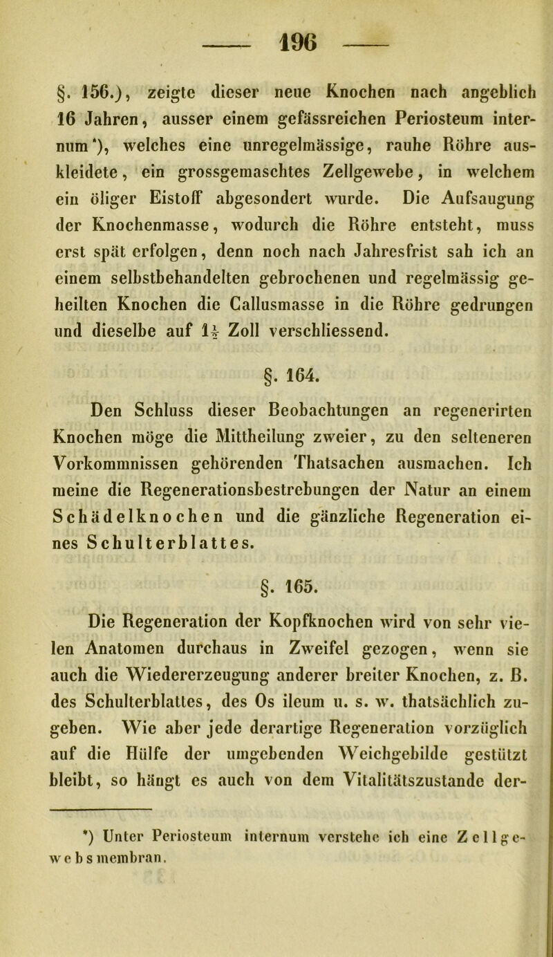 §. 156.), zeigte dieser neue Knochen nach angeblich 16 Jahren, ausser einem gefässreichen Periosteum inter- nem *), welches eine unregelmässige, rauhe Röhre aus- kleidete , ein grossgemaschtes Zellgewebe, in welchem ein öliger Eistoff abgesondert wurde. Die Aufsaugung der Knochenmasse, wodurch die Röhre entsteht, muss erst spät erfolgen, denn noch nach Jahresfrist sah ich an einem selbstbehandelten gebrochenen und regelmässig ge- heilten Knochen die Callusmasse in die Röhre gedrungen und dieselbe auf H Zoll verschliessend. §. 164. Den Schluss dieser Beobachtungen an regenerirten Knochen möge die Mittheilung zweier, zu den selteneren Vorkommnissen gehörenden Thatsachen ausmachen. Ich meine die Regenerationsbestrebungen der Natur an einem Schädelknochen und die gänzliche Regeneration ei- nes Schulterblattes. §. 165. Die Regeneration der Kopfknochen wird von sehr vie- len Anatomen durchaus in Zweifel gezogen, wenn sie auch die Wiedererzeugung anderer breiter Knochen, z. ß. des Schulterblattes, des Os ileum u. s. w. thatsächlich zu- geben. Wie aber jede derartige Regeneration vorzüglich auf die Hülfe der umgebenden Weichgebilde gestützt bleibt, so hängt es auch von dem Vitalitätszustandc der- *) Unter Periosteum inlernum verstehe ich eine Zellge- we bsmembran.