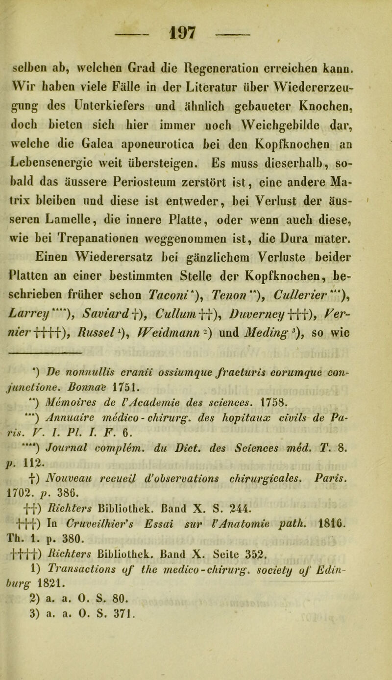 selben ab, welchen Grad die Regeneration erreichen kann. Wir haben viele Fälle in der Literatur über Wiedererzeu- gung des Unterkiefers und ähnlich gcbaueter Knochen, doch bieten sich hier immer noch Weichgebilde dar, welche die Galea aponeurolica bei den Kopfknochen an Lebensenergie weit übersteigen. Es muss dieserhalb, so- bald das äussere Periosteum zerstört ist, eine andere Ma- trix bleiben und diese ist entweder, bei Verlust der äus- seren Lamelle, die innere Platte, oder wenn auch diese, wie bei Trepanationen weggenommen ist, die Dura mater. Einen Wiederersatz bei gänzlichem Verluste beider Platten an einer bestimmten Stelle der Kopfknochen, be- schrieben früher schon Taconi *), Tenon), Cullerier *“), Larrey), Saviardf), Cullumff), Duverneyfff), Fer- nier ff f f ), Rüssel1), Weidmann2) und Me dingJ), so wie *) De nonnullis cranii ossiumque fracturis eorumque con- Junctione. Bonna'e 1751. **) Memoires de VAcademie des Sciences. 1758. “*) Annuaire medico - Chirurg, des hopitaux civils de Pa- ris. F. I. PL I. F. 6. “**) Journal complem. du Dict. des Sciences med. T. 8. p. 112. f) Nouveau rccueil d’uhservalions chirurgicales. Paris. 1702. p. 380. ff) Richters Bibliothek. Band X. S. 244. fff) In Cruveilhicr's Essai sur VAnatomie path. 1816. Th. 1. p. 380. ffff) Richters Bibliothek. Band X. Seite 352. 1) Transaclions of the medico-Chirurg, society oj Edin- burg 1821. 2) a. a. 0. S. 80. 3) a. a. 0. S. 371.