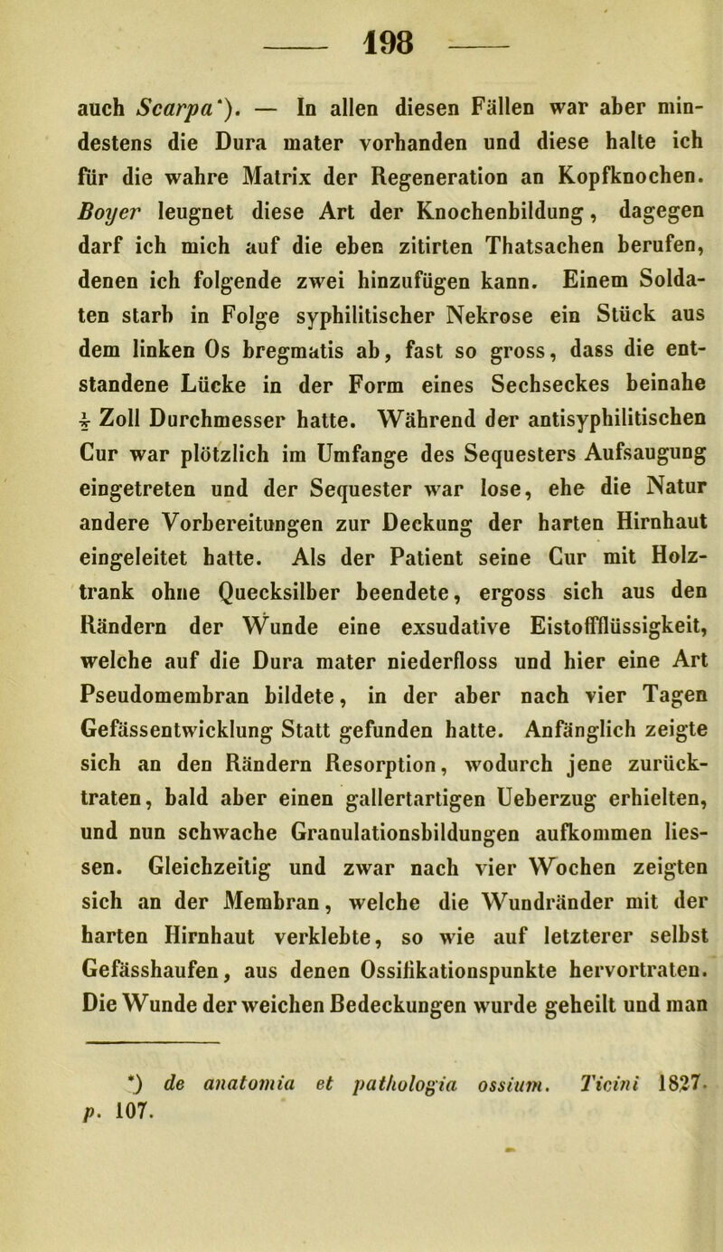 auch Scarpa‘). — In allen diesen Fällen war aber min- destens die Dura mater vorhanden und diese halte ich für die wahre Matrix der Regeneration an Kopfknochen. Boyer leugnet diese Art der Knochenbildung, dagegen darf ich mich auf die eben zitirten Thatsachen berufen, denen ich folgende zwei hinzufügen kann. Einem Solda- ten starb in Folge syphilitischer Nekrose ein Stück aus dem linken Os bregmatis ab, fast so gross, dass die ent- standene Lücke in der Form eines Sechseckes beinahe £ Zoll Durchmesser hatte. Während der antisyphilitischen Cur war plötzlich im Umfange des Sequesters Aufsaugung eingetreten und der Sequester war lose, ehe die Natur andere Vorbereitungen zur Deckung der harten Hirnhaut eingeleitet hatte. Als der Patient seine Cur mit Holz- trank ohne Quecksilber beendete, ergoss sich aus den Rändern der Wunde eine exsudative Eistoffflüssigkeit, welche auf die Dura mater niederfloss und hier eine Art Pseudomembran bildete, in der aber nach vier Tagen Gefässentwicklung Statt gefunden hatte. Anfänglich zeigte sich an den Rändern Resorption, wodurch jene zurück- traten, bald aber einen gallertartigen Ueberzug erhielten, und nun schwache Granulationsbildungen aufkommen Hes- sen. Gleichzeitig und zwar nach vier Wochen zeigten sich an der Membran, welche die Wundränder mit der harten Hirnhaut verklebte, so wie auf letzterer selbst Gefässhaufen, aus denen Ossilikationspunkte hervortraten. Die Wunde der weichen Bedeckungen wurde geheilt und man *) de anatomia et pathologia ossitim. Ticini 1827. p. 107.