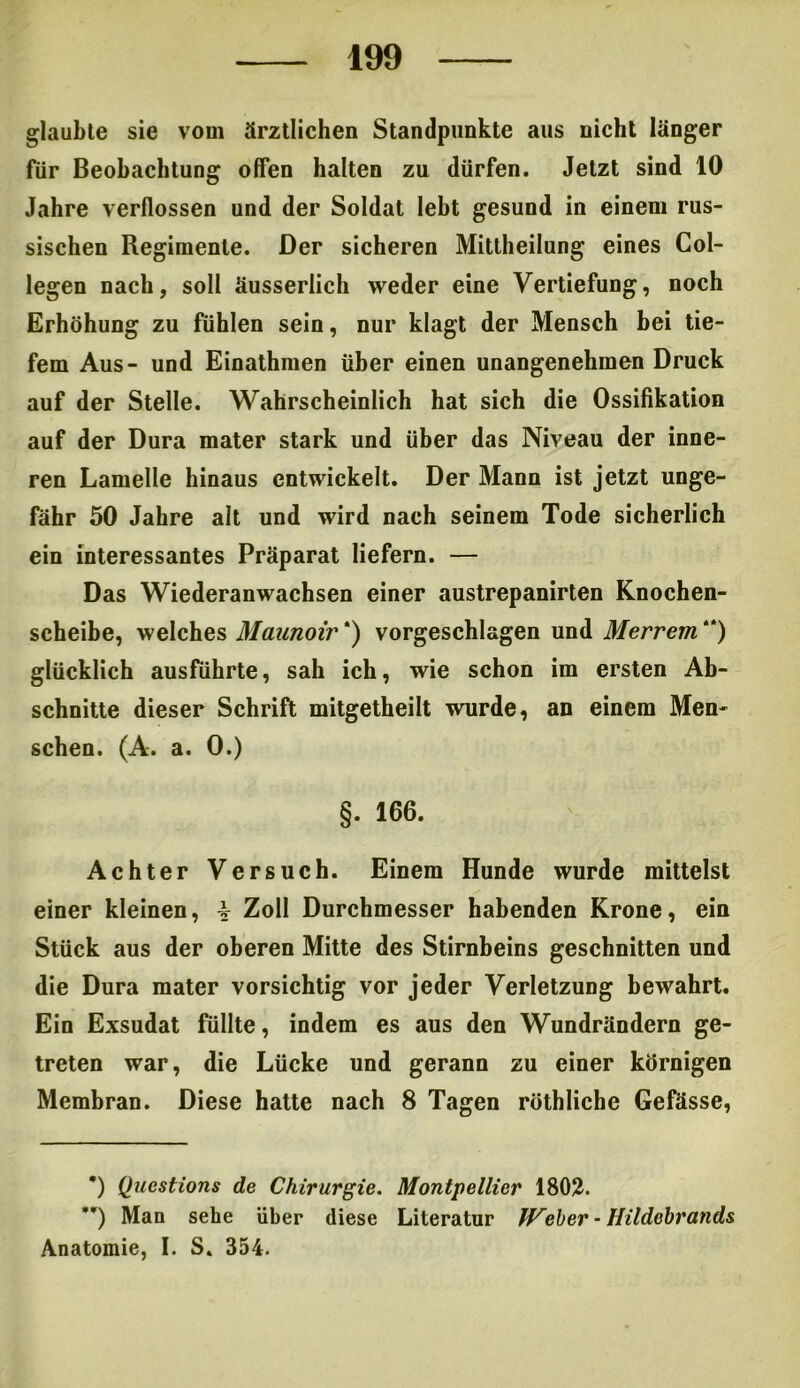 glaubte sie vom ärztlichen Standpunkte aus nicht länger für Beobachtung offen halten zu dürfen. Jetzt sind 10 Jahre verflossen und der Soldat lebt gesund in einem rus- sischen Regimente. Der sicheren Mittheilung eines Col- legen nach, soll äusserlich weder eine Vertiefung, noch Erhöhung zu fühlen sein, nur klagt der Mensch bei tie- fem Aus- und Einathmen über einen unangenehmen Druck auf der Stelle. Wahrscheinlich hat sich die Ossifikation auf der Dura mater stark und über das Niveau der inne- ren Lamelle hinaus entwickelt. Der Mann ist jetzt unge- fähr 50 Jahre alt und wird nach seinem Tode sicherlich ein interessantes Präparat liefern. — Das Wiederanwachsen einer austrepanirten Knochen- scheibe, welches Maunoir * **)) vorgeschlagen und Merrem “) glücklich ausführte, sah ich, wie schon im ersten Ab- schnitte dieser Schrift mitgetheilt wurde, an einem Men- schen. (A. a. 0.) §. 166. Achter Versuch. Einem Hunde wurde mittelst einer kleinen, -§• Zoll Durchmesser habenden Krone, ein Stück aus der oberen Mitte des Stirnbeins geschnitten und die Dura mater vorsichtig vor jeder Verletzung bewahrt. Ein Exsudat füllte, indem es aus den Wundrändern ge- treten war, die Lücke und gerann zu einer körnigen Membran. Diese hatte nach 8 Tagen röthliche Gefässe, *) Qucstions de Chirurgie. Montpellier 1802. **) Man sehe über diese Literatur lieber - JJildebrands Anatomie, I. S. 354.