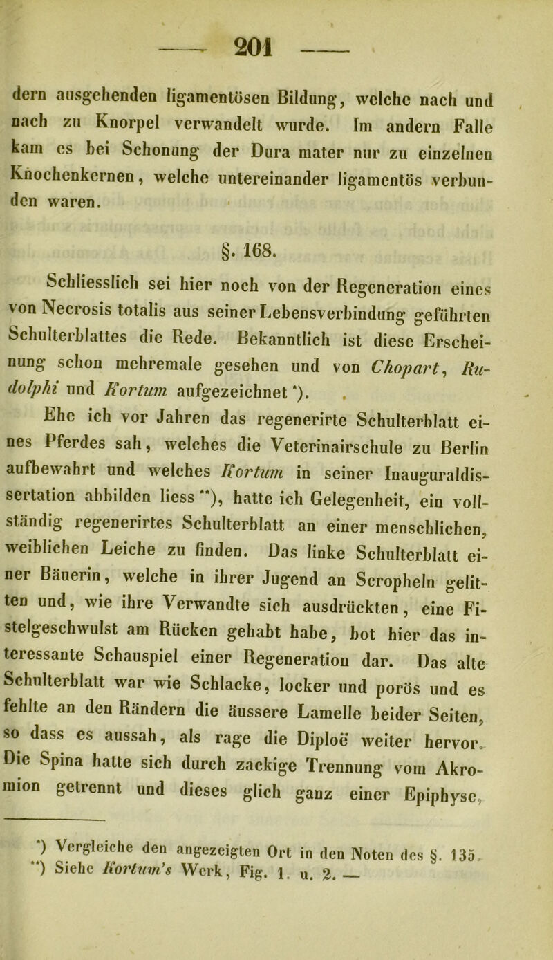 (lern ausgehenden liganientösen Bildung, welche nach und nach zu Knorpel verwandelt wurde. Fm andern Falle kam es hei Schonung der Dura mater nur zu einzelnen Knochenkernen, welche untereinander liganientös verbun- den waren. §. 168. Schliesslich sei hier noch von der Regeneration eines v on Necrosis totalis aus seiner Lebensverbindung geführten Schulterblattes die Rede. Bekanntlich ist diese Erschei- nung schon mehremale gesehen und von Chopart, Ru- dolphi und Kortum aufgezeichnet *). Ehe ich vor Jahren das regenerirte Schulterblatt ei- nes Pferdes sah, welches die Veterinairschule zu Berlin aufbewahrt und welches Kortum in seiner Inauguraldis- sertation abbilden liess “), hatte ich Gelegenheit, ein voll- ständig regenerirtes Schulterblatt an einer menschlichen, weiblichen Leiche zu finden. Das linke Schulterblatt ei- ner Bäuerin, welche in ihrer Jugend an Scropheln gelit- ten und, wie ihre Verwandte sich ausdrückten, eine Fi- stelgeschwulst am Rücken gehabt habe, bot hier das in- teressante Schauspiel einer Regeneration dar. Das alte Schulterblatt war wie Schlacke, locker und porös und es fehlte an den Rändern die äussere Lamelle beider Seiten, so dass es aussah, als rage die Diploe weiter hervor^ Die Spina hatte sich durch zackige Trennung vom Akro- mion getrennt und dieses glich ganz einer Epiphyse, ) Vergleiche den angezeigten Ort in den Noten des §. 135 “) Siehe Kortum’s Werk, Fig. 1. u. 2. _