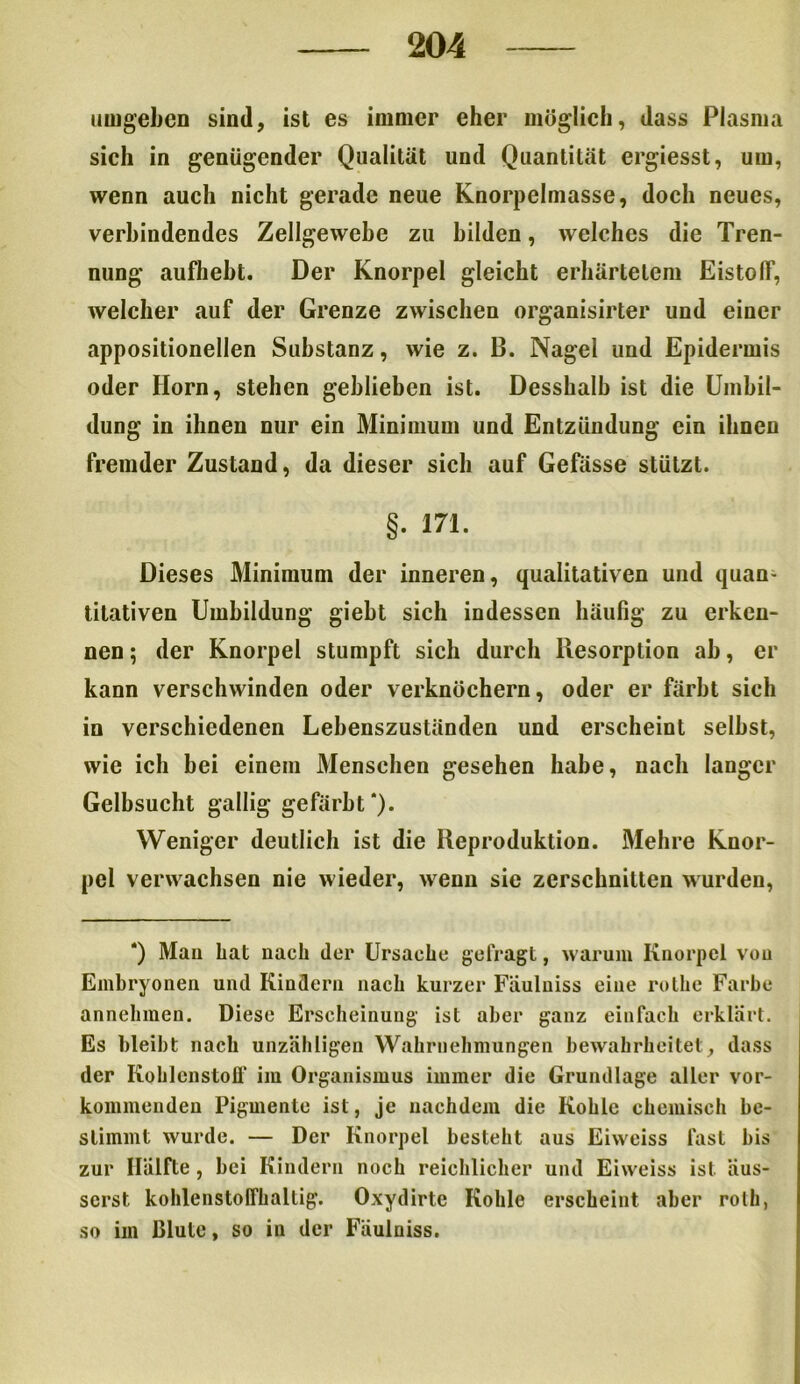 umgeben sind, ist es immer eher möglich, dass Plasma sich in genügender Qualität und Quantität ergiesst, um, wenn auch nicht gerade neue Knorpelmasse, doch neues, verbindendes Zellgewebe zu bilden, welches die Tren- nung auflieht. Der Knorpel gleicht erhärtetem EistofF, welcher auf der Grenze zwischen organisirter und einer appositionellen Substanz, wie z. B. Nagel und Epidermis oder Horn, stehen geblieben ist. Desshalh ist die Umbil- dung in ihnen nur ein Minimum und Entzündung ein ihnen fremder Zustand, da dieser sich auf Gefässe stützt. §. 171. Dieses Minimum der inneren, qualitativen und quan- titativen Umbildung gieht sich indessen häufig zu erken- nen; der Knorpel stumpft sich durch Resorption ab, er kann verschwinden oder verknöchern, oder er färbt sich in verschiedenen Lehenszuständen und erscheint seihst, wie ich bei einem Menschen gesehen habe, nach langer Gelbsucht gallig gefärbt*). Weniger deutlich ist die Reproduktion. Mehre Knor- pel verwachsen nie wieder, wenn sie zerschnitten wurden, *) Mau bat nach der Ursache gefragt, warum Knorpel vou Embryonen und Kindern nach kurzer Fäulniss eine rotbe Farbe annehmen. Diese Erscheinung ist aber ganz einfach erklärt. Es bleibt nach unzähligen Wahrnehmungen bewahrheitet, dass der Kohlenstoff im Organismus immer die Grundlage aller vor- kommenden Pigmente ist, je nachdem die Kohle chemisch be- stimmt wurde. — Der Knorpel besteht aus Eiweiss fast bis zur Hälfte, bei Kindern noch reichlicher und Eiweiss ist äus- serst kohlenstoffhaltig. Oxydirte Kohle erscheint aber roth, so im Blute, so in der Fäulniss.