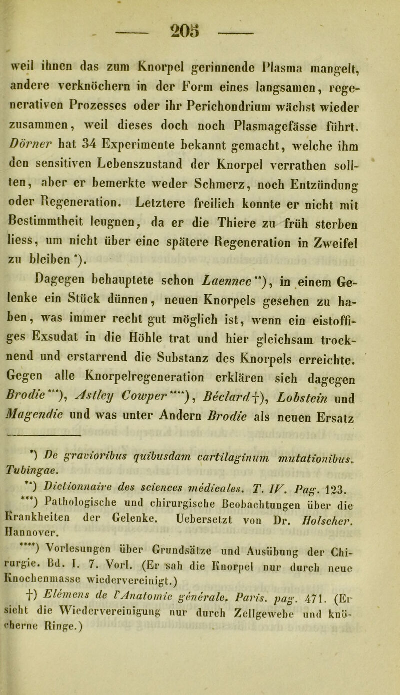 weil ihnen das zum Knorpel gerinnende Plasma mangelt, andere verknöchern in der Form eines langsamen, rege- nerativen Prozesses oder ihr Perichondrium wächst wieder zusammen, weil dieses doch noch Plasmagefässe führt. Dörner hat 34 Experimente Bekannt gemacht, welche ihm den sensitiven Lebenszustand der Knorpel verrathen soll- ten, aber er bemerkte weder Schmerz, noch Entzündung oder Regeneration. Letztere freilich konnte er nicht mit Bestimmtheit leugnen, da er die Thiere zu früh sterben liess, um nicht über eine spätere Regeneration in Zweifel zu bleiben *). Dagegen behauptete schon Laennec **), in einem Ge- lenke ein Stück dünnen, neuen Knorpels gesehen zu ha- ben, was immer recht gut möglich ist, wenn ein eistoffi- ges Exsudat in die Höhle trat und hier gleichsam trock- nend und erstarrend die Substanz des Knorpels erreichte. Gegen alle Knorpelregeneration erklären sich dagegen Brodle*“), Astlciy Cowper****), Beclard\), Lobstein und Magcndic und was unter Andern Brodic als neuen Ersatz *) Be gravioribus quibusdam cartilaginnm mutationibus. Titbingae. ’*) Dictionnaire des Sciences medicales. T. IF. Pag. 123. ) Pathologische und chirurgische Beobachtungen über die Krankheiten der Gelenke. Uebersetzt von Dr. Hölscher. Hannover. ) \orlesungen über Grundsätze und Ausübung der Chi- rurgie. Cd. I. 7. Vorl. (Er sah die Knorpel nur durch neue Knochenmasse wiedervereinigt.) D E lernen s de VAnatomie generale. Paris, pag. 471. (Er sieht die Wiedervereinigung nur durch Zellgewebe und knö- cherne Ringe.)