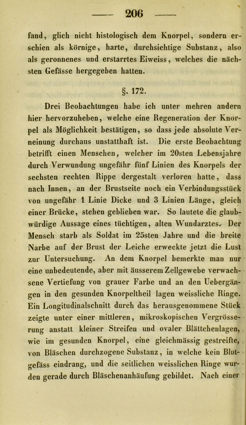 fand, glich nicht histologisch dem Knorpel, sondern er- schien als körnige, harte, durchsichtige Substanz, also als geronnenes und erstarrtes Eiweiss, welches die näch- sten Gefässe hergegeben hatten. §. 172. Drei Beobachtungen habe ich unter mehren andern hier hervorzuheben, welche eine Regeneration der Knor- pel als Möglichkeit bestätigen, so dass jede absolute Ver- neinung durchaus unstatthaft ist. Die erste Beobachtung betrifft einen Menschen, welcher im 20sten Lebensjahre durch Verwundung ungefähr fünf Linien des Knorpels der sechsten rechten Rippe dergestalt verloren hatte, dass nach Innen, an der Brustseite noch ein Verbindungsstück von ungefähr 1 Linie Dicke und 3 Linien Länge, gleich einer Brücke, stehen geblieben war. So lautete die glaub- würdige Aussage eines tüchtigen, alten Wundarztes. Der Mensch starb als Soldat im 25sten Jahre und die breite Narbe auf der Brust der Leiche erweckte jetzt die Lust zur Untersuchung. An dem Knorpel bemerkte man nur eine unbedeutende, aber mit äusserem Zellgewebe verwach- sene Vertiefung von grauer Farbe und an den Uebergän- gen in den gesunden Knorpeltheil lagen weissliche Ringe. Ein Longitudinalschnitt durch das herausgenommene Stück zeigte unter einer mittleren, mikroskopischen Vergrösse- rung anstatt kleiner Streifen und ovaler ßlältcheulagen, wie im gesunden Knorpel, eine gleichmässig gestreifte, von Bläschen durchzogene Substanz, in welche kein Blut- gefäss eindrang, und die seitlichen weisslichen Ringe wur- den gerade durch Bläschenanhäufung gebildet. Nach einer