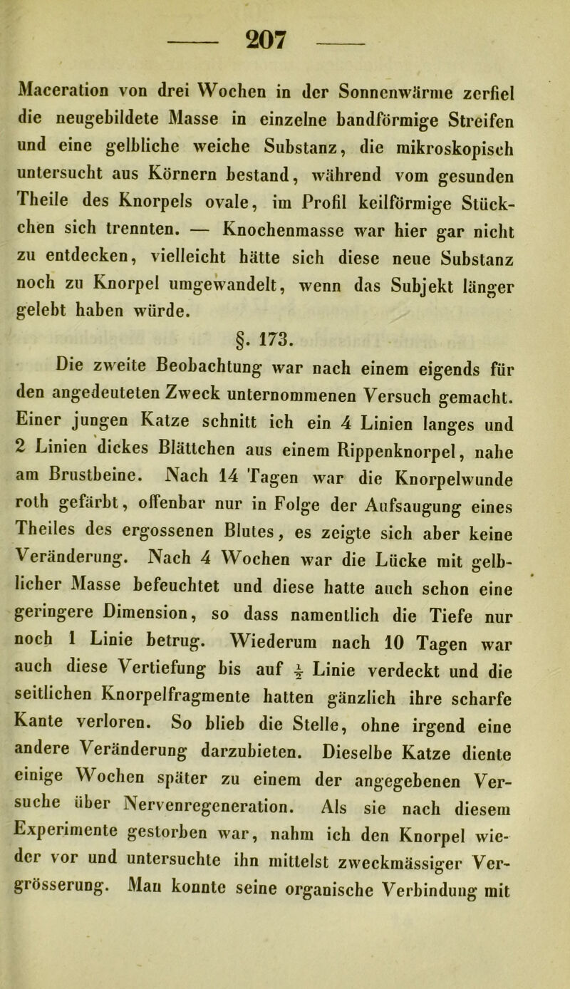Maceration von drei Wochen in der Sonnenwärme zerfiel die neugebildete Masse in einzelne bandförmige Streifen lind eine gelbliche weiche Substanz, die mikroskopisch untersucht aus Körnern bestand, während vom gesunden Theile des Knorpels ovale, im Profil keilförmige Stück- chen sich trennten. — Knochenmasse war hier gar nicht zu entdecken, vielleicht hätte sich diese neue Substanz noch zu Knorpel umgewandelt, wenn das Subjekt länger gelebt haben würde. §. 173. Die zweite Beobachtung war nach einem eigends für den angedeuteten Zweck unternommenen Versuch gemacht. Einer jungen Katze schnitt ich ein 4 Linien langes und 2 Linien dickes Blättchen aus einem Rippenknorpel, nahe am Brustbeine. Nach 14 Tagen war die Knorpelwunde rolh gefärbt, offenbar nur in Folge der Aufsaugung eines Theiles des ergossenen Blutes, es zeigte sich aber keine Veränderung. Nach 4 Wochen war die Lücke mit gelb- licher Masse befeuchtet und diese hatte auch schon eine geringere Dimension, so dass namentlich die Tiefe nur noch 1 Linie betrug. Wiederum nach 10 Tagen war auch diese Vertiefung bis auf -§■ Linie verdeckt und die seitlichen Knorpelfragmente hatten gänzlich ihre scharfe Kante verloren. So blieb die Stelle, ohne irgend eine andere Veränderung darzubieten. Dieselbe Katze diente einige Wochen später zu einem der angegebenen Ver- suche über Nervenregeneration. Als sie nach diesem Experimente gestorben war, nahm ich den Knorpel wie- dci vor und untersuchte ihn mittelst zweckmässiger Ver- grösserung. Mau konnte seine organische Verbindung mit