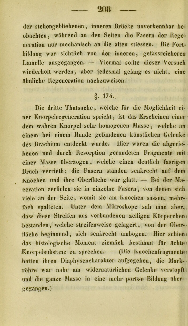 der stchengebliebencn, inneren Brücke unverkennbar be- obachten, während an den Seiten die Fasern der Rege- neration nur mechanisch an die alten stiessen. Die Fort- bildung war sichtlich von der inneren, gefässreicheren Lamelle ausgegangen. — Viermal sollte dieser Versuch wiederholt werden, aber jedesmal gelang es nicht, eine ähnliche Regeneration nachzuweisen. §. 174.. Die dritte Thatsache, welche für die Möglichkeit ei- ner Knorpelregeneration spricht, ist das Erscheinen einer dem wahren Knorpel sehr homogenen Masse, welche an einem bei einem Hunde gefundenen künstlichen Gelenke des Brachium entdeckt wurde. Hier waren die abgerie- benen und durch Resorption gerundeten Fragmente mit einer Masse überzogen, welche einen deutlich fasrigen Bruch vcrrieth; die Fasern standen senkrecht auf dem Knochen und ihre Oberfläche war glatt. — Bei der Ma- ceration zerfielen sie in einzelne Fasern, von denen sich viele an der Seite, womit sie am Knochen sassen, mehr- fach spalteten. Unter dem Mikroskope sah man aber, dass diese Streifen aus verbundenen zelligen Körperchen i bestanden, welche streifenweise gelagert, von der Ober- fläche beginnend, sich senkrecht umbogen. Hier schien das histologische Moment ziemlich bestimmt für ächte Knorpclsubstanz zu sprechen. — (Die Knochenfragmente hatten ihren Diaphysencharakter aufgegeben, die Mark- röhre war nahe am widernatürlichen Gelenke verstopft und die ganze Masse in eine mehr poröse Bildung über- gegangen.)