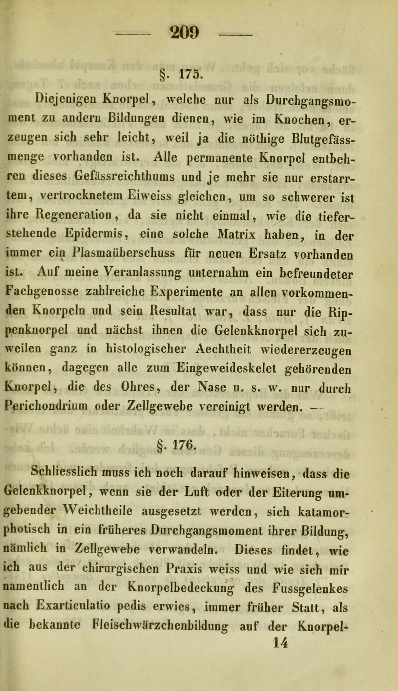 §. 175. Diejenigen Knorpel, welche nur als Durchgangsmo- nient zu andern Bildungen dienen, wie im Knochen, er- zeugen sich sehr leicht, weil ja die nöthige Blutgefäss- menge vorhanden ist. Alle permanente Knorpel entbeh- ren dieses Gefassreichthums und je mehr sie nur erstarr- tem, vertrocknetem Eiweiss gleichen, um so schwerer ist ihre Regeneration, da sie nicht einmal, wie die tiefer- stehende Epidermis, eine solche Matrix haben, in der immer ein Plasmaüberschuss für neuen Ersatz vorhanden ist. Auf meine Veranlassung unternahm ein befreundeter Fachgenosse zahlreiche Experimente an allen vorkommen- den Knorpeln und sein Resultat war, dass nur die Rip- penknorpel und nächst ihnen die Gelenkknorpel sich zu- weilen ganz in histologischer Aechtheit wiedererzeugen können, dagegen alle zum Eingeweideskelet gehörenden Knorpel, die des Ohres, der Nase u. s. w. nur durch Perichondrium oder Zellgewebe vereinigt werden. — §. 176. Schliesslich muss ich noch darauf hinweisen, dass die Gelenkknorpel, wenn sie der Luft oder der Eiterung um- gebender Weichtheile ausgesetzt werden, sich katamor- photisch in ein früheres Durchgangsmoment ihrer Bildung, nämlich in Zellgewebe verwandeln. Dieses findet, wie ich aus der chirurgischen Praxis weiss und wie sich mir namentlich an der Knorpelbedeckung des Fussgelenkes nach Exarticulatio pedis erwies, immer früher Statt, als die bekannte Fleischwärzchenbildung auf der Knorpel- 14