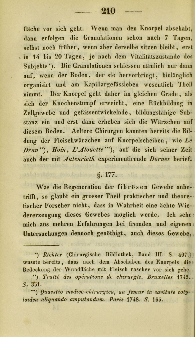 % fläche vor sich geht. Wenn man den Knorpel abschabt, dann erfolgen die Granulationen schon nach 7 Tagen, selbst noch früher, wenn aber derselbe sitzen bleibt, erst , in 14 bis 20 Tagen, je nach dem Vitalitätszustande des Subjekts*). Die Granulationen schiessen nämlich nur dann auf, wenn der Boden, der sie hervorbringt, hinlänglich organisirt und am Kapillargefässleben wesentlich Theil nimmt. Der Knorpel geht daher im gleichen Grade, als sich der Knochenstumpf erweicht, eine Rückbildung in Zellgewebe und gefässentwickelnde, bildungsfähige Sub- stanz ein und erst dann erheben sich die Wärzchen auf diesem Boden. Aeltere Chirurgen kannten bereits die Bil- dung der Fleischwärzchen auf Knorpelscheiben, wie Le Dran), Hoin, V Alouette'), auf die sich seiner Zeit auch der mit Autenrieth experimentirende Dörner berief. §. 177. Was die Regeneration der fibrösen Gewebe anbe- trifft, so glaubt ein grosser Theil praktischer und theore- tischer Forscher nicht, dass in Wahrheit eine ächte Wie- dererzeugung dieses Gewebes möglich werde. Ich sehe mich aus mehren Erfahrungen bei fremden und eigenen Untersuchungen dennoch genöthigt, auch dieses Gewebe, *) Richter (Chirurgische Bibliothek, Band III. S. 407.) wusste bereits, dass nach dem Abschaben des Knorpels die Bedeckung der Wundfläche mit Fleisch rascher vor sich gehe. “) Traite des operations de Chirurgie. Bruxelles 1745. S. 351. *“) Quaestio medico-chirurgica, an femur in cavitate coty~ loidea aliquando amputandum. Paris 1748. S. 165.