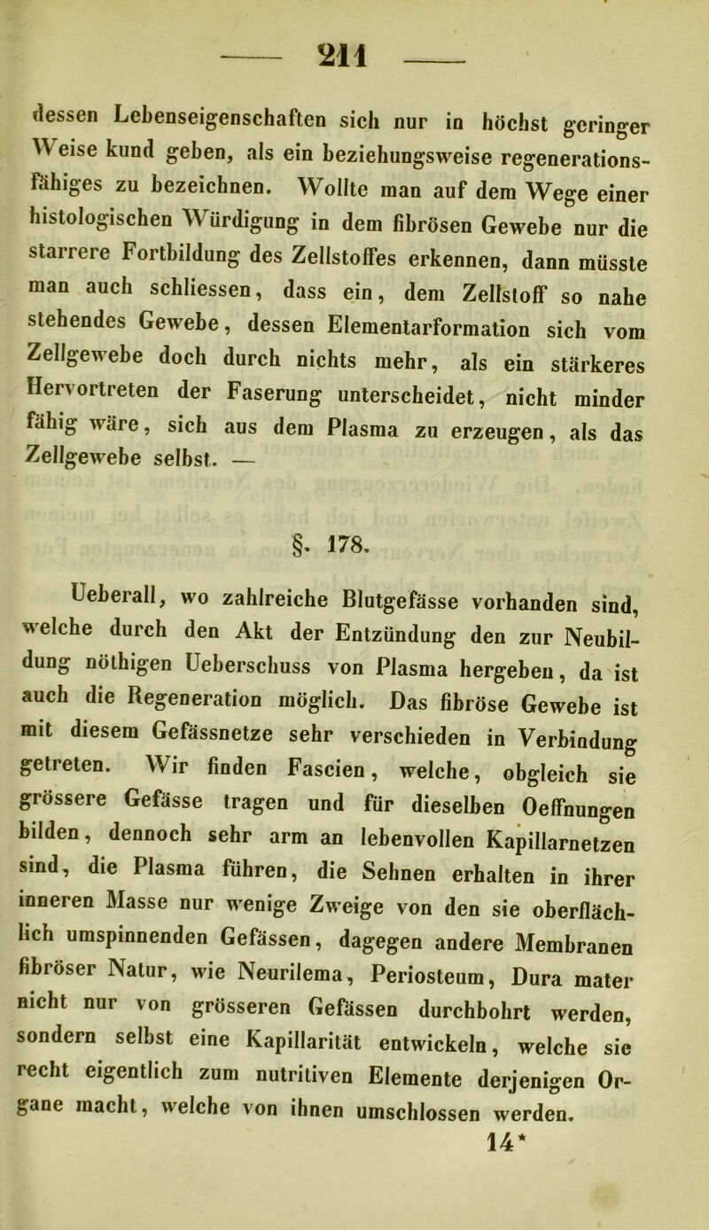 dessen Lebenseigenschaften sich nur in höchst geringer Weise kund geben, als ein beziehungsweise regenerations- fähiges zu bezeichnen. Wollte man auf dem Wege einer histologischen Würdigung in dem fibrösen Gewebe nur die starrere Fortbildung des Zellstoffes erkennen, dann müsste man auch schliessen, dass ein, dem Zellstoff so nahe stehendes Gewebe, dessen Elementarformation sich vom Zellgewebe doch durch nichts mehr, als ein stärkeres Hervortreten der Faserung unterscheidet, nicht minder fähig wäre, sich aus dem Plasma zu erzeugen, als das Zellgewebe selbst. — §. 178. Ueberall, wo zahlreiche Blutgefässe vorhanden sind, welche durch den Akt der Entzündung den zur Neubil- dung nöthigen Ueberschuss von Plasma hergeben, da ist auch die Regeneration möglich. Das fibröse Gewebe ist mit diesem Gefässnetze sehr verschieden in Verbindung getreten. Wir finden Fascien, welche, obgleich sie grössere Gefässe tragen und für dieselben Oeffnungen bilden, dennoch sehr arm an lebenvollen Kapillarnetzen sind, die Plasma führen, die Sehnen erhalten in ihrer inneren Masse nur wenige Zweige von den sie oberfläch- lich umspinnenden Gefässen, dagegen andere Membranen fibröser Natur, wie Neurilema, Periosteum, Dura mater nicht nur von grösseren Gefässen durchbohrt werden, sondern selbst eine Kapillarität entwickeln, welche sie recht eigentlich zum nutritiven Elemente derjenigen Or- gane macht, welche von ihnen umschlossen werden. 14*