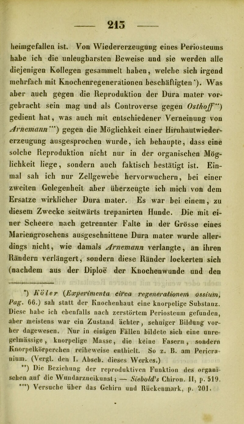 215 heimgefallen ist. Von Wiedererzeugung eines Periosteums habe ich die unleugbarsten Beweise und sie werden alle diejenigen Kollegen gesammelt haben, welche sich irgend mehrfach mit Knochenregenerationen beschäftigten * * ***)). Was aber auch gegen die Reproduktion der Dura mater vor- gebracht sein mag und als Controverse gegen Osthojf “) gedient hat, was auch mit entschiedener Verneinung von Avnemann “*) gegen die Möglichkeit einer Hirnhautwieder- erzeugung ausgesprochen wurde, ich behaupte, dass eine solche Reproduktion nicht nur in der organischen Mög- lichkeit liege, sondern auch faktisch bestätigt ist. Ein- mal sah ich nur Zellgewebe hervorwuchern, bei einer zweiten Gelegenheit aber überzeugte ich mich von dem Ersätze wirklicher Dura mater. Es war bei einem, zu diesem Zwecke seitwärts trepanirten Hunde. Die mit ei- ner Scheere nach getrennter Falte in der Grösse eines Mariengroschens ausgeschnittene Dura mater wurde aller- dings nicht, wie damals Arnemann verlangte, an ihren Rändern verlängert, sondern diese Ränder lockerten sich (nachdem aus der Diploe der Knochenwunde und den *) hü l er (Experimenta circa reg euer ationem ossinm, Pag. 66.) sah statt der Knochenhaut eine knorpelige Substauz. Diese habe ich ebenfalls nach zerstörtem Periosteum gefunden, aber meistens war ein Zustand achter, sehniger Bildung vor- her dagewesen. Nur in einigen Fällen bildete sich eine unre- gelmässige , knorpelige Masse, die keine Fasern , sondern Knorpelkörperchen reiheweise enthielt. So z. B. am Pericra- niurn. (Vergl. den I. Abseh. dieses Werkes.) ’) Die Beziehung der reproduktiven Funktion des organi- schen auf die Wuudarzueikunst; — Siebuld's Chiron. II, p. 519. ***) Versuche über das Gehirn und Rückenmark, p. 201.