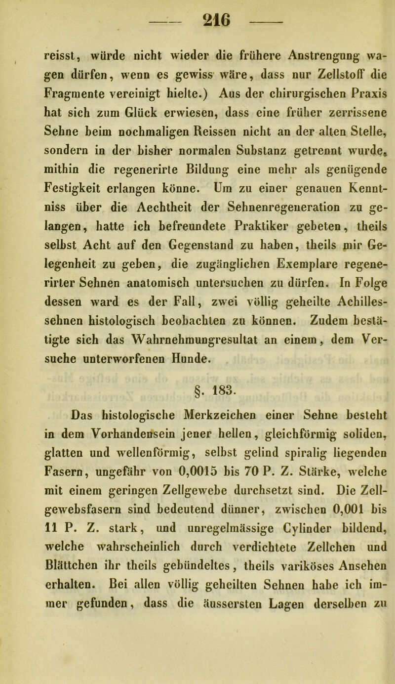 reisst, würde nicht wieder die frühere Anstrengung wa- gen dürfen, wenn es gewiss wäre, dass nur Zellstoff die Fragmente vereinigt hielte.) Aus der chirurgischen Praxis hat sich zum Glück erwiesen, dass eine früher zerrissene Sehne beim nochmaligen Reissen nicht an der allen Stelle, sondern in der bisher normalen Substanz getrennt wurde* mithin die regenerirte Bildung eine mehr als genügende Festigkeit erlangen könne. Um zu einer genauen Kennt- niss über die Aechtheit der Sehnenregeneration zu ge- langen, hatte ich befreundete Praktiker gebeten, theils seihst Acht auf den Gegenstand zu haben, theils mir Ge- legenheit zu geben, die zugänglichen Exemplare regene- rirter Sehnen anatomisch untersuchen zu dürfen. In Folge dessen ward es der Fall, zwei völlig geheilte Achilles- sehnen histologisch beobachten zu können. Zudem bestä- tigte sich das Wahrnehmungresultat an einem, dem Ver- suche unterworfenen Hunde. §. 183. Das histologische Merkzeichen einer Sehne besteht in dem Vorhandensein jener hellen, gleichförmig soliden, glatten und wellenförmig, selbst gelind spiralig liegenden Fasern, ungefähr von 0,0015 bis 70 P. Z. Stärke, welche mit einem geringen Zellgewebe durchsetzt sind. Die Zell- gewebsfasern sind bedeutend dünner, zwischen 0,001 bis 11 P. Z. stark, und unregelmässige Cylinder bildend, welche wahrscheinlich durch verdichtete Zellchen und Blättchen ihr theils gebündeltes, theils variköses Ansehen erhalten. Bei allen völlig geheilten Sehnen habe ich im- mer gefunden, dass die äussersten Lagen derselben zu