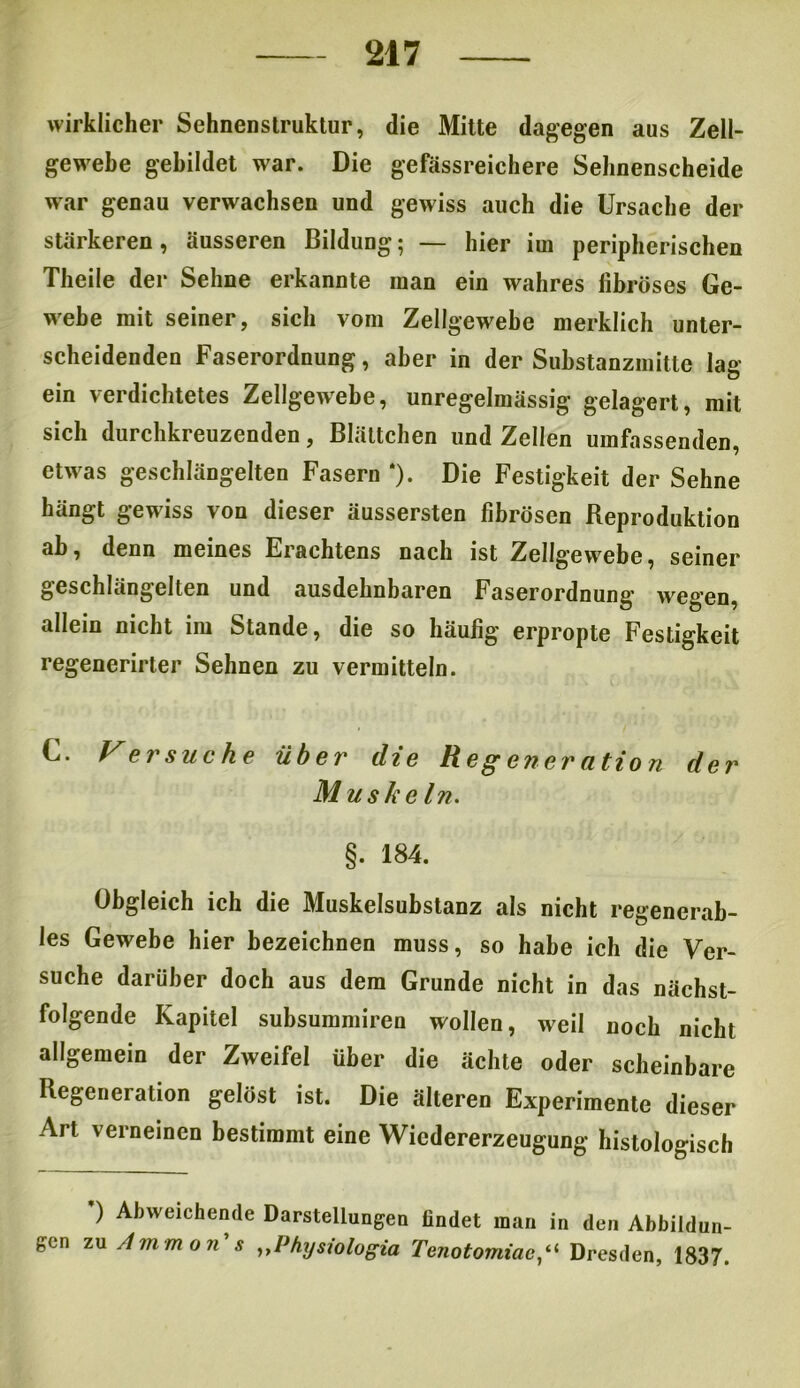 wirklicher Sehnenstruktur, die Mitte dagegen aus Zell- gewebe gebildet war. Die gefässreichere Sehnenscheide war genau verwachsen und gewiss auch die Ursache der stärkeren, äusseren Bildung; — hier im peripherischen Theile der Sehne erkannte man ein wahres fibröses Ge- webe mit seiner, sich vom Zellgewebe merklich unter- scheidenden Faserordnung, aber in der Substanzmitte lag- ern verdichtetes Zellgewebe, unregelmässig gelagert, mit sich durchkreuzenden, Blättchen und Zellen umfassenden, etwras geschlängelten Fasern *). Die Festigkeit der Sehne hängt gewiss von dieser äussersten fibrösen Reproduktion ab, denn meines Erachtens nach ist Zellgewebe, seiner geschlängelten und ausdehnbaren Faserordnung wegen, allein nicht im Stande, die so häufig erpropte Festigkeit regenerirter Sehnen zu vermitteln. C. Versuche über die Regeneration der Muskeln. §. 184. Obgleich ich die Muskelsubstanz als nicht regenerab- les Gewebe hier bezeichnen muss, so habe ich die Ver- suche darüber doch aus dem Grunde nicht in das nächst- folgende Kapitel subsummiren wollen, weil noch nicht allgemein der Zweifel über die ächte oder scheinbare Regeneration gelöst ist. Die älteren Experimente dieser Art verneinen bestimmt eine Wiedererzeugung histologisch ) Abweichende Darstellungen findet man in den Abbildun- gen zu Ammon s ,,Physiologia TenotorniacDresden, 1837.