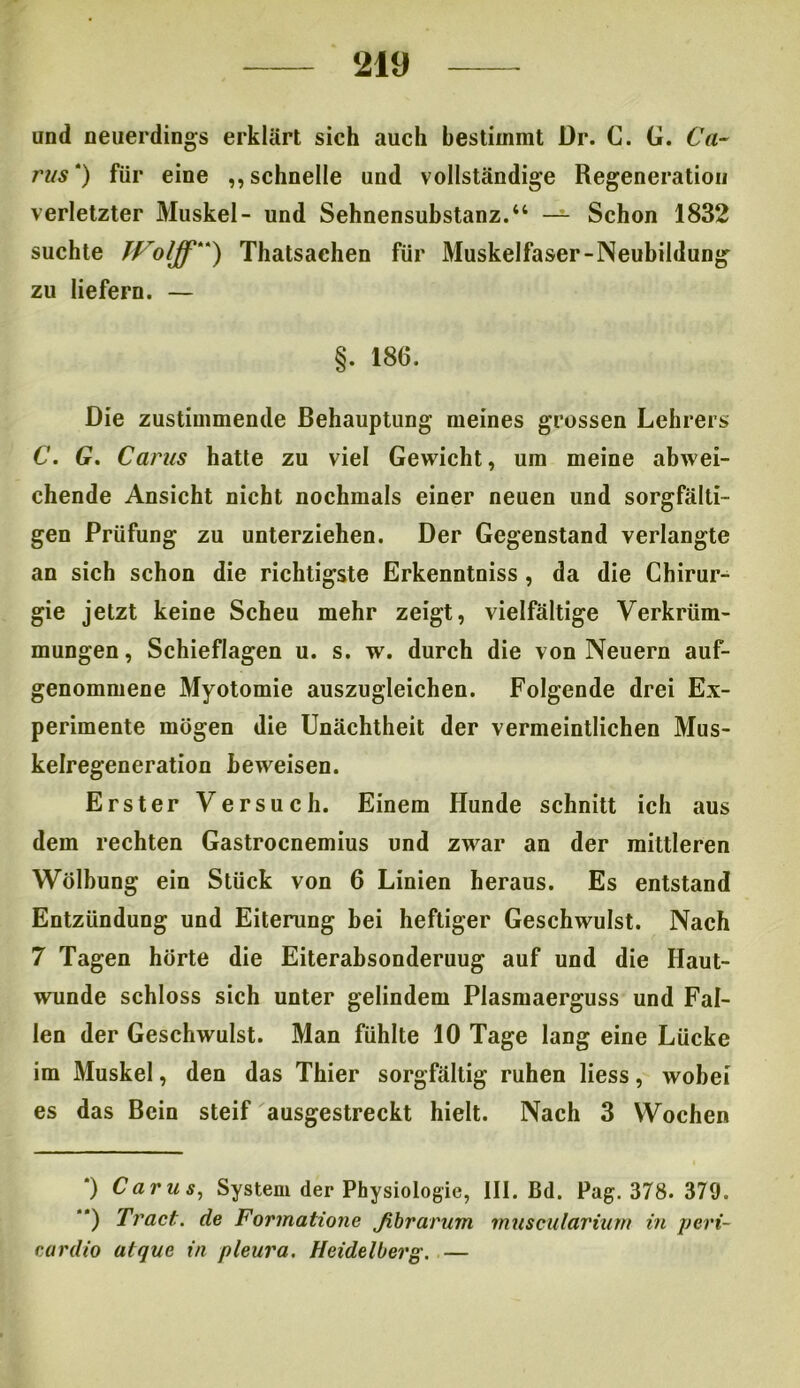 und neuerdings erklärt sich auch bestimmt Dr. C. G. Ca- 7'us * **)) für eine „schnelle und vollständige Regeneration verletzter Muskel- und Sehnensubstanz.“ — Schon 1832 suchte JVolff) Thatsaehen für Muskelfaser-Neubildung zu liefern. — §. 186. Die zustimmende Behauptung meines grossen Lehrers C. G. Caras hatte zu viel Gewicht, um meine abwei- chende Ansicht nicht nochmals einer neuen und sorgfälti- gen Prüfung zu unterziehen. Der Gegenstand verlangte an sich schon die richtigste Erkenntniss , da die Chirur- gie jetzt keine Scheu mehr zeigt, vielfältige Verkrüm- mungen, Schieflagen u. s. w. durch die von Neuern auf- genommene Myotomie auszugleichen. Folgende drei Ex- perimente mögen die Unächtheit der vermeintlichen Mus- kelregeneration Beweisen. Erster Versuch. Einem Hunde schnitt ich aus dem rechten Gastrocnemius und zwar an der mittleren Wölbung ein Stück von 6 Linien heraus. Es entstand Entzündung und Eiterung bei heftiger Geschwulst. Nach 7 Tagen hörte die Eiterabsonderuug auf und die Haut- wunde schloss sich unter gelindem Plasmaerguss und Fal- len der Geschwulst. Man fühlte 10 Tage lang eine Lücke im Muskel, den das Thier sorgfältig ruhen liess, wobei es das Bein steif ausgestreckt hielt. Nach 3 Wochen *) Carus, System der Physiologie, III. Bd. Pag. 378. 379. **) Tract. de Formatione fibrarum muscularium in peri- cardio atque in pleura. Heidelberg. —