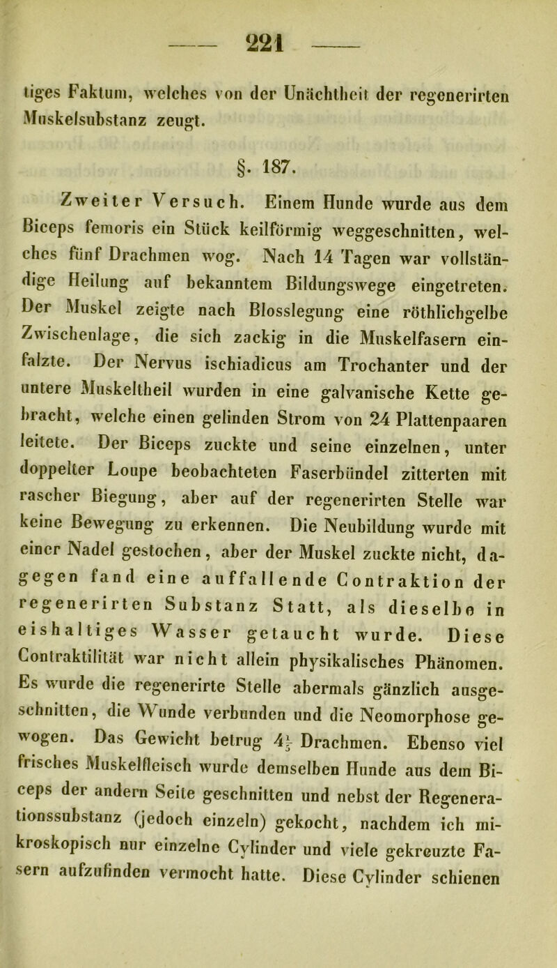 tiges Faktum, welches von der Unächtheit der regenerirten Muskelsubstanz zeugt. §. 187. Zweiter Yrersuch. Einem Hunde wurde aus dem ßiceps femoris ein Stück keilförmig weggeschnitten, wel- ches fünf Drachmen wog. INaeh 14 Tagen war vollstän- dige Heilung auf bekanntem Bildungswege eingetreten. Der Muskel zeigte nach Blosslegung eine röthlichgelbe Zwischenlage, die sich zackig in die Muskelfasern ein- falzte. Der Nervus ischiadicus am Trochanter und der untere Muskeltheil wurden in eine galvanische Kette ge- bracht, welche einen gelinden Strom von 24 Plattenpaaren leitete. Der Biceps zuckte und seine einzelnen, unter doppelter Loupe beobachteten Fascrbündel zitterten mit rascher Biegung, aber auf der regenerirten Stelle war keine Bewegung zu erkennen. Die Neubildung wurde mit einer Nadel gestochen, aber der Muskel zuckte nicht, da- gegen fand eine auffallende Contraktion der regenerirten Substanz Statt, als dieselbe in eishaltiges Wasser getaucht wurde. Diese Contiaktilität war nicht allein physikalisches Phänomen. Es wurde die regenerirte Stelle abermals gänzlich ausge- schnitten, die Y\ unde verbunden und die Neomorphose ge- wogen. Das Gewicht betrug 4?- Drachmen. Ebenso viel frisches Muskelfleisch w'urde demselben Hunde aus dem Bi- ceps der andern Seile geschnitten und nebst der Regenera- tionssubstanz (jedoch einzeln) gekocht, nachdem ich mi- kroskopisch nur einzelne Cylinder und viele gekreuzte Fa- sern aufzuflnden vermocht hatte. Diese Cylinder schienen