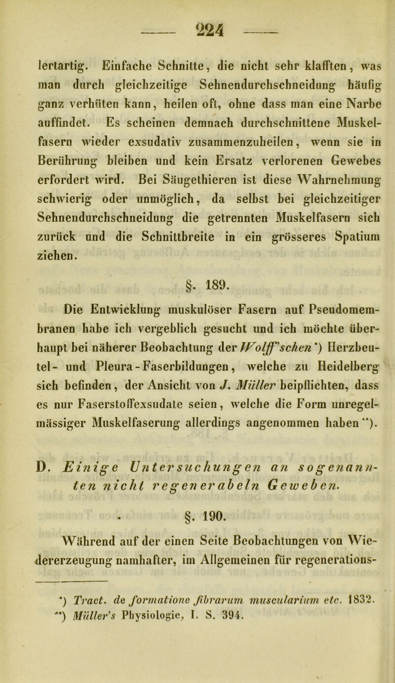lertartig. Einfache Schnitte, die nicht sehr klafften, was man durch gleichzeitige Sehnendurchschneidung häufig- ganz verhüten kann, heilen oft, ohne dass man eine Narbe auffindet. Es scheinen demnach durchschnittene Muskel- fasern wieder exsudativ zusammenzuheilen, wenn sie in Berührung bleiben und kein Ersatz verlorenen Gewebes erfordert wird. Bei Säugethieren ist diese Wahrnehmung schwierig oder unmöglich, da selbst hei gleichzeitiger Sehnendurchschneidung die getrennten Muskelfasern sich zurück und die Schnittbreite in ein grösseres Spatium ziehen. §. 189. Die Entwicklung muskulöser Fasern auf Pseudomem- branen habe ich vergeblich gesucht und ich möchte über- haupt bei näherer Beobachtung der Woljf' sehen ) Herzbeu- tel- und Pleura - Faserbildungen, welche zu Heidelberg sich befinden, der Ansicht von J. Müller beipflichten, dass es nur Faserstoflexsudate seien, welche die Form unregel- mässiger Muskelfaserung allerdings angenommen haben“). D. E inige Untersuchungen an sogenann- ten nicht regen er abein Geweben. §. 190. Während auf der einen Seite Beobachtungen von Wie- dererzeugung namhafter, im Allgemeinen für regenerations- *) Tract. de formatione ßbrarum muscularium etc. 1832. **) Müller’s Physiologie, I. S. 394.