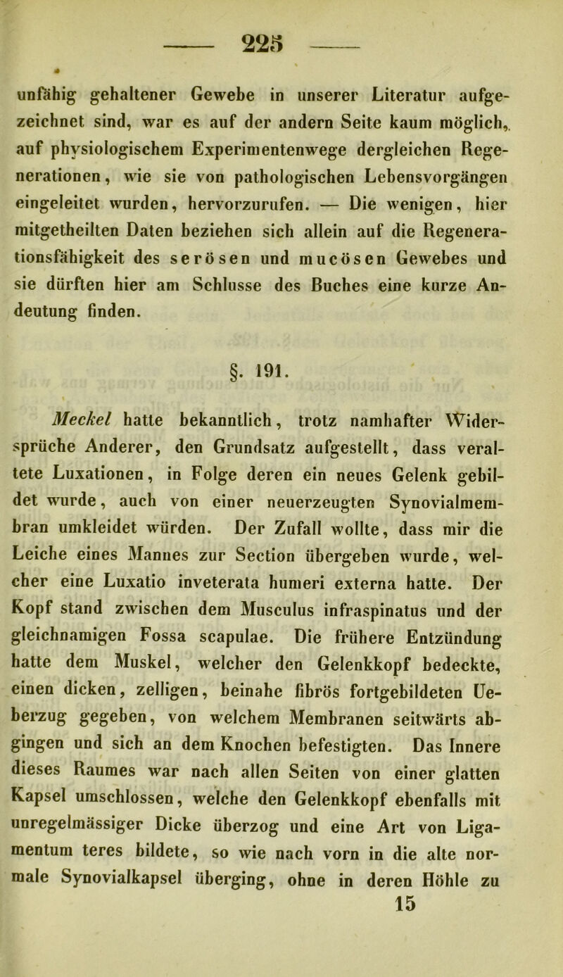unfähig gehaltener Gewebe in unserer Literatur aufge- zeichnet sind, war es auf der andern Seite kaum möglich,, auf physiologischem Experimentenwege dergleichen Rege- nerationen , wie sie von pathologischen Lebensvorgängen eingeleitet wurden, hervorzurufen. — Die wenigen, hier mitgetheilten Daten beziehen sich allein auf die Regenera- tionsfähigkeit des serösen und mucöscn Gewebes und sie dürften hier am Schlüsse des Ruches eine kurze An- deutung finden. §. 191. Meckel hatte bekanntlich, trotz namhafter Wider- sprüche Anderer, den Grundsatz aufgestellt, dass veral- tete Luxationen, in Folge deren ein neues Gelenk gebil- det wurde, auch von einer neuerzeugten Synovialmem- bran umkleidet würden. Der Zufall wollte, dass mir die Leiche eines Mannes zur Section übergeben wurde, wel- cher eine Luxatio inveterata humeri externa hatte. Der Kopf stand zwischen dem Musculus infraspinatus und der gleichnamigen Fossa scapulae. Die frühere Entzündung hatte dem Muskel, welcher den Gelenkkopf bedeckte, einen dicken, zelligen, beinahe fibrös fortgebildeten Ue- berzug gegeben, von welchem Membranen seitwärts ab- gingen und sich an dem Knochen befestigten. Das Innere dieses Raumes war nach allen Seiten von einer glatten Kapsel umschlossen, welche den Gelenkkopf ebenfalls mit unregelmässiger Dicke überzog und eine Art von Liga- mentum teres bildete, so wie nach vorn in die alte nor- male Synovialkapsel überging, ohne in deren Höhle zu 15