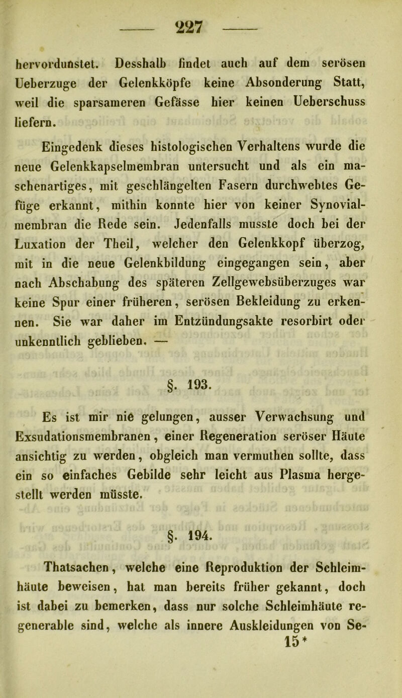 hervordunstet. Desshalh findet auch auf dem serösen Ueberzuge der Gelenkköpfe keine Absonderung Statt, weil die sparsameren Gefässe hier keinen Ueberschuss liefern. Eingedenk dieses histologischen Verhaltens wurde die neue Gelenkkapselmembran untersucht und als ein ma- schenartiges, mit geschlängelten Fasern durchwehtes Ge- füge erkannt, mithin konnte hier von keiner Synovial- membran die Rede sein. Jedenfalls musste doch bei der Luxation der Theil, welcher den Gelenkkopf überzog, mit in die neue Gelenkbildung eingegangen sein, aber nach Abschabung des späteren Zellgewebsüberzuges war keine Spur einer früheren, serösen Bekleidung zu erken- nen. Sie war daher im Entzündungsakte resorbirt oder unkenntlich geblieben. — §. 193. Es ist mir nie gelungen, ausser Verwachsung und Exsudationsmembranen, einer Regeneration seröser Häute ansichtig zu werden, obgleich man vermuthen sollte, dass ein so einfaches Gebilde sehr leicht aus Plasma herge- stellt werden müsste. §. 194. Thatsachen, welche eine Reproduktion der Schleim- häute beweisen, hat man bereits früher gekannt, doch ist dabei zu bemerken, dass nur solche Schleimhäute re- gcnerable sind, welche als innere Auskleidungen von Se- 15 *