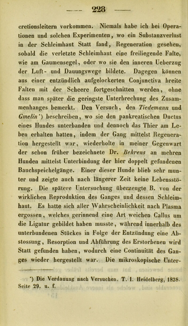 cretionsleitern Vorkommen. Niemals habe ich bei Opera- tionen und solchen Experimenten, wo ein Substanzverlust in der Schleimhaut Statt fand, Regeneration gesehen, sobald die verletzte Schleimhaut eine freiliegende Falte, wie am Gaumensegel, oder wo sie den inneren Ueberzug der Luft- und Dauungswege bildete. Dagegen können aus einer entzündlich aufgelockerten Conjunctiva breite Falten mit der Scheere fortgeschnitten werden, ohne dass man später die geringste Unterbrechung des Zusam- menhanges bemerkt. Den Versuch, den Tiedemann und Gmelin*) beschreiben, wo sie den pankreatischen Ductus eines Hundes unterbanden und dennoch das Thier am Le- ben erhalten hatten, indem der Gang mittelst Regenera- tion hergestellt war, wiederholte in meiner Gegenwart der schon früher bezeichnete Dr. Behrens an mehren Hunden mittelst Unterbindung der hier doppelt gefundenen Bauchspeichelgänge. Einer dieser Hunde blieb sehr mun- ter und zeigte auch nach längerer Zeit keine Lebensstö- rung. Die spätere Untersuchung überzeugte B. von der wirklichen Reproduktion des Ganges und dessen Schleim- haut. Es hatte sich aller Wahrscheinlichkeit nach Plasma ergossen, welches gerinnend eine Art weichen Callus um die Ligatur gebildet haben musste, während innerhalb des unterbundenen Stückes in Folge der Entzündung eine Ab- stossung, Resorption und Abführung des Erstorbenen wird Statt gefunden haben, wodurch eine Continuität des Gan- ges wieder hergestellt war. Die mikroskopische Unter- *) Die Verdauung nach Versuchen. T. 1. Heidelberg, 1828. Seile 29. u. f.