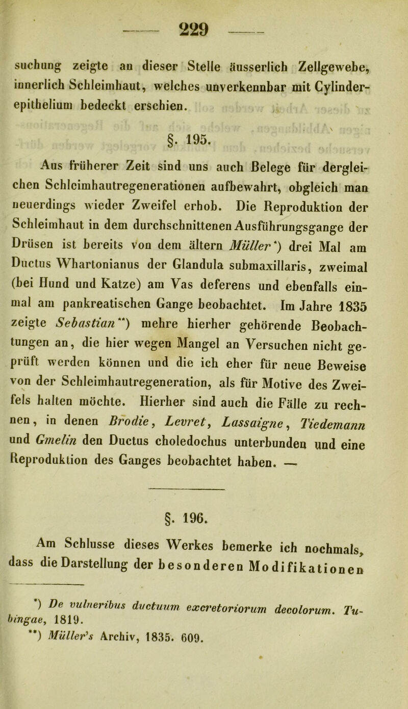 suchung zeigte au dieser Stelle äusserlich Zellgewebe, innerlich Schleimhaut, welches unverkennbar mit Cylinder- epithelium bedeckt erschien. §. 195. Aus früherer Zeit sind uns auch Belege für derglei- chen Schlcimhautregenerationen aufbewahrt, obgleich man neuerdings wieder Zweifel erhob. Die Reproduktion der Schleimhaut in dem durchschnittenen Ausführungsgange der Drüsen ist bereits von dem altern Müller *) drei Mal am Ductus Whartonianus der Glandula submaxillaris, zweimal (bei Hund und Katze) am Vas deferens und ebenfalls ein- mal am pankreatischen Gange beobachtet. Im Jahre 1835 zeigte Sebastian) mehre hierher gehörende Beobach- tungen an, die hier wegen Mangel an Versuchen nicht ge- prüft werden können und die ich eher für neue Beweise von der Schleimhautregeneration, als für Motive des Zwei- fels halten möchte. Hierher sind auch die Fälle zu rech- nen, in denen Brodle, Levret, Lassaigne, Tiedemann und Gmelin den Ductus choledochus unterbunden und eine Reproduktion des Ganges beobachtet haben. §. 196. Am Schlüsse dieses Werkes bemerke ich nochmals, dass die Darstellung der besonderen Modifikationen ) De vulnembus ductuum excretoriorum decolorum. Tu- bingae, 1819. **) Müller's Archiv, 1835. 609.