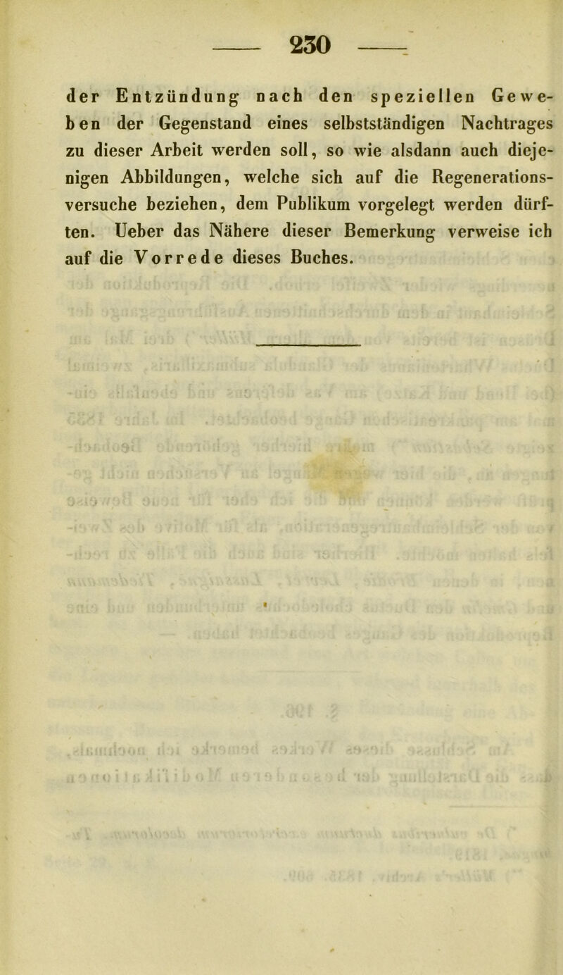 der Entzündung nach den speziellen Gewe- ben der Gegenstand eines selbstständigen Nachtrages zu dieser Arbeit werden soll, so wie alsdann auch dieje- nigen Abbildungen, welche sich auf die Regenerations- versuche beziehen, dem Publikum vorgelegt werden dürf- ten. Ueber das Nähere dieser Bemerkung verweise ich auf die Vorrede dieses Buches. i