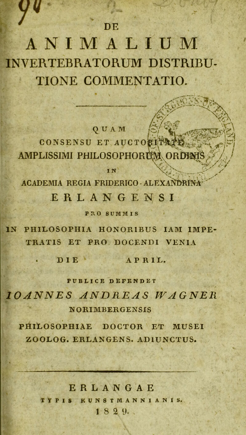 y DE ANIMALIUM INVERTEBRATORUM DISTRIBU- TIONE COMMENTATIO. &s>>— t- * / ~5> quam CONSENSU ET AUCTO^jpj AMPLISSIMI PHILOSOPHORE^lxORfiH^ feli) I N V*!N. ACADEMIA REGIA FRIDERICO - ALEXANDRINA ERLANGENSI PRO SUMMIS IN PHILOSOPHIA HONORIBUS IAM IMPE- TRATIS ET PRO DOCENDI VENIA DIE A P R 1 L. PUBLICE DEFENDET 10ANNES ANDRE A S IV A G NER NORIMBERGENSIS PHILOSOPHIAE DOCTOR ET MUSEI ZOOLOG. ERLANGENS. ADIUNCTUS. ERLANGAE TYPIS KUN8TIYI ANNIANIS.