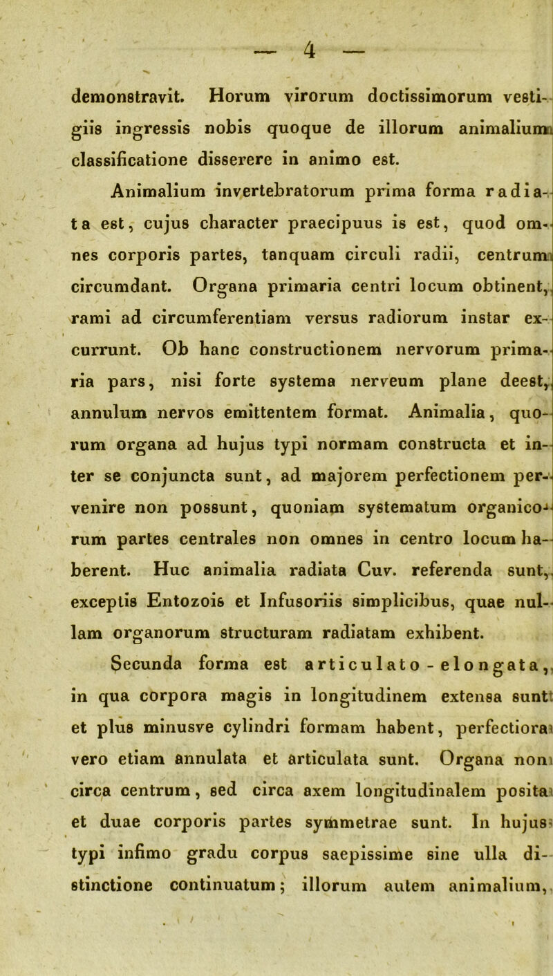 demonstravit. Horum virorum doctissimorum vesti- giis ingressis nobis quoque de illorum animaliumi. classificatione disserere in animo est. Animalium invertebratorum prima forma radia- ta est, cujus character praecipuus is est, quod om- nes corporis partes, tanquam circuli radii, centrumi circumdant. Organa primaria centri locum obtinent, rami ad circumferentiam versus radiorum instar ex- currunt. Ob hanc constructionem nervorum prima- ria pars, nisi forte systema nerveum plane deest, annulum nervos emittentem format. Animalia, quo- rum organa ad hujus typi normam constructa et in- ter se conjuncta sunt, ad majorem perfectionem per- venire non possunt, quoniam systematum organico-» rum partes centrales non omnes in centro locum ha- berent. Huc animalia radiata Cuv. referenda sunt, exceptis Entozois et Infusoriis simplicibus, quae nul- lam organorum structuram radiatam exhibent. Secunda forma est articulato - elongata, in qua corpora magis in longitudinem extensa 6unt: et plus minusve cylindri formam habent, perfectiora vero etiam annulata et articulata sunt. Organa non circa centrum, sed circa axem longitudinalem posita et duae corporis partes symmetrae sunt. In hujus typi infimo gradu corpus saepissime sine ulla di- stinctione continuatum; illorum autem animalium,