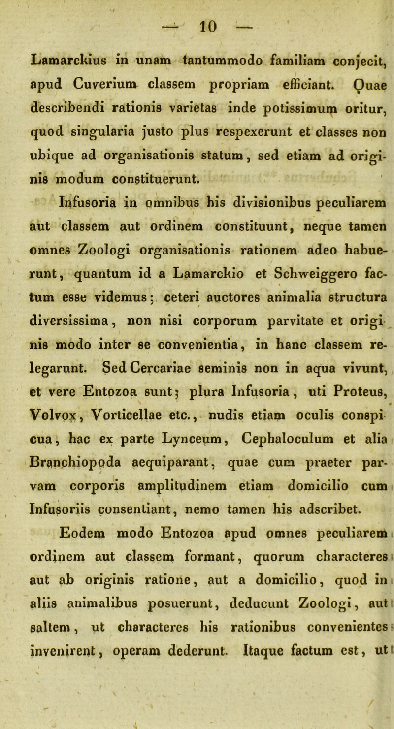 Lamarckius in unam tantummodo familiam conjecit, apud Cuverium classem propriam efficiant. Quae describendi rationis varietas inde potissimum oritur, quod singularia justo plus respexerunt et classes non ubique ad organisationis statum, sed etiam ad origi- nis modum constituerunt. Infusoria in omnibus his divisionibus peculiarem aut classem aut ordinem constituunt, neque tamen omnes Zoologi organisationis rationem adeo habue- runt, quantum id a Lamarckio et Schweiggero fac- « tum esse videmus; ceteri auctores animalia structura $ diversissima, non nisi corporum parvitate et origi nis modo inter se convenientia, in hanc classem re- legarunt. Sed Cercariae seminis non in aqua vivunt, et vere Entozoa sunt$ plura Infusoria, uti Proteus, ^ * Volvox, Vorticellae etc., nudis etiam oculis conspi cua, hac ex parte Lynceum, Cephaloculum et alia Branchioppda aequiparant, quae cum praeter par- vam corporis amplitudinem etiam domicilio cum Infusoriis consentiant, nemo tamen his adscribet. Eodem modo Entozoa apud omnes peculiarem ordinem aut classem formant, quorum characteres aut ab originis ratione, aut a domicilio, quod in 1 aliis animalibus posuerunt, deducunt Zoologi, aut saltem, ut characteres his rationibus convenientes invenirent, operam dederunt. Itaque factum est, ut