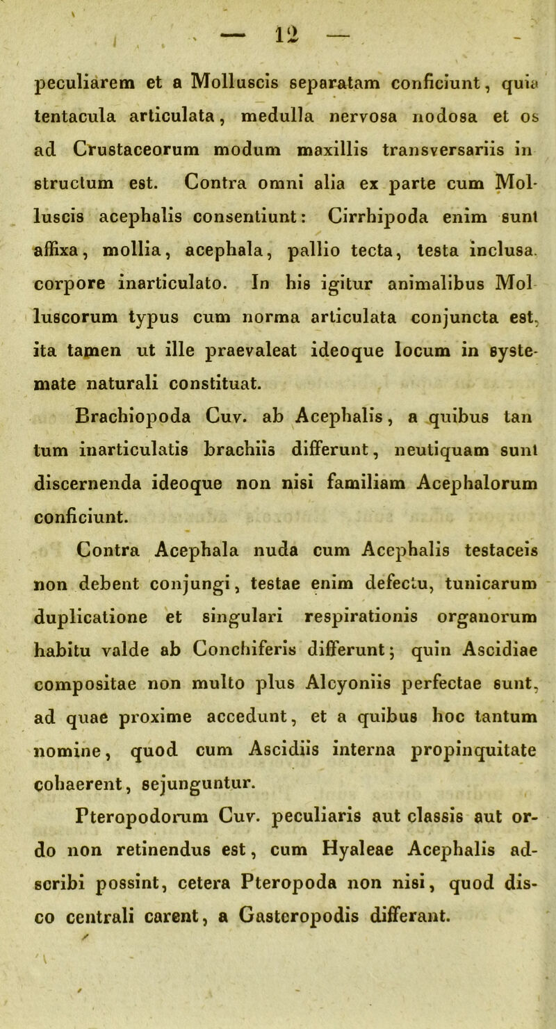 peculiarem et a Molluscis separatam conficiunt, quia tentacula articulata, medulla nervosa nodosa et os ad Crustaceorum modum maxillis transversariis in structum est. Contra omni alia ex parte cum Mol- luscis acephalis consentiunt: Cirrhipoda enim sunt affixa, mollia, acephala, pallio tecta, testa inclusa, corpore inarticulato. In his igitur animalibus Mol luscorum typus cum norma articulata conjuncta est. ita tamen ut ille praevaleat ideoque locum in syste- mate naturali constituat. Brachiopoda Cuv. ab Acephalis, a quibus tan tum inarticulatis brachiis differunt, neutiquam sunt discernenda ideoque non nisi familiam Acephalorum conficiunt. Contra Acephala nuda cum Acephalis testaceis non debent conjungi, testae enim defectu, tunicarum duplicatione et singulari respirationis organorum habitu valde ab Conchiferis differunt; quin Ascidiae compositae non multo plus Alcyoniis perfectae sunt, ad quae proxime accedunt, et a quibus hoc tantum nomine, quod cum Ascidiis interna propinquitate cohaerent, sejunguntur. Pterapodorum Cuv. peculiaris aut classis aut or- do non retinendus est, cum Hyaleae Acephalis ad- scribi possint, cetera Pteropoda non nisi, quod dis- co centrali carent, a Gastcropodis differant.