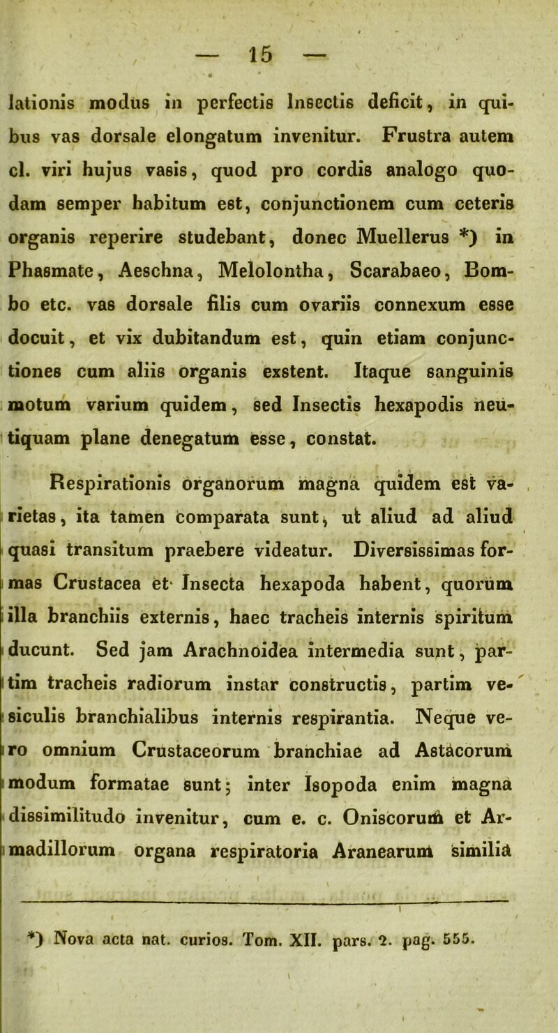 lationis modus in perfectis Insectis deficit, in qui- bus vas dorsale elongatum invenitur. Frustra autem cl. viri hujus vasis, quod pro cordis analogo quo- dam semper habitum est, conjunctionem cum ceteris organis reperire studebant, donec Muellerus *) in Phasmate, Aeschna, Melolontha, Scarabaeo, Bom- bo etc. vas dorsale filis cum ovariis connexum esse docuit, et vix dubitandum est, quin etiam conjunc- tiones cum aliis organis exstent. Itaque sanguinis motum varium quidem, sed Insectis hexapodis neu- tiquam plane denegatum esse, constat. Respirationis organorum magna quidem est va- rietas, ita tamen comparata sunt* ut aliud ad aliud quasi transitum praebere videatur. Diversissimas for- mas Crustacea et- Insecta hexapoda habent, quorum i illa branchiis externis, haec tracheis internis spiritum i ducunt. Sed jam Arachnoidea intermedia sunt, par- \ . itim tracheis radiorum instar constructis, partim ve- siculis branchialibus internis respirantia. Neque ve- iro omnium Crustaceorum branchiae ad Asticorum i modum formatae sunt; inter Isopoda enim magna dissimilitudo invenitur, cum e. c. Oniscorutii et Ar- madillorum organa respiratoria Aranearum similia