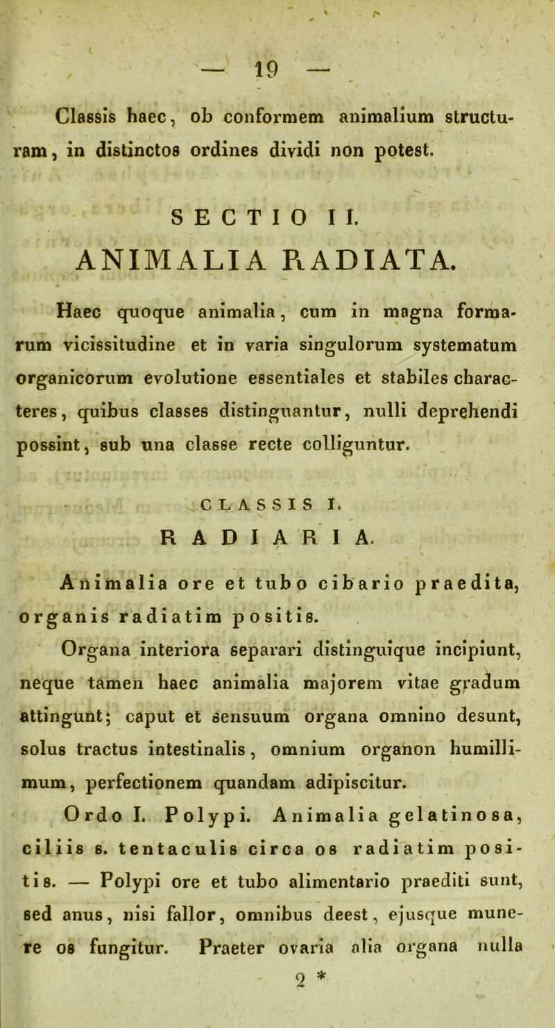 Classis haec, ob conformem animalium structu- ram, in distinctos ordines dividi non potest. SECTIO II. ANIMALIA PiADIATA. Haec quoque animalia, cum in magna forma- rum vicissitudine et in varia singulorum systematum organicorum evolutione essentiales et stabiles charac- teres, quibus classes distinguantur, nulli deprehendi possint, sub una classe recte colliguntur. CLASSIS I. R A D I A R I A. Animalia ore et tubo cibario praedita, organis radiatim positis. Organa interiora separari distinguique incipiunt, neque tamen haec animalia majorem vitae gradum attingunt 5 caput et sensuum organa omnino desunt, solus tractus intestinalis, omnium organon humilli- mum, perfectionem quandam adipiscitur. Ordo I. Polypi. Animalia gelatinosa, ciliis s. tentaculis circa os radiatim posi- tis. — Polypi ore et tubo alimentario praediti sunt, sed anus, nisi fallor, omnibus deest, ejusque mune- re os fungitur. Praeter ovaria alia organa nulla 2 *