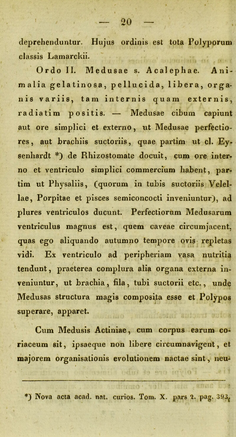 deprehenduntur. Hujus ordinis est tota Polyporum classis Lamarckii. Ordo II. Medusae s. Acalephae. Ani- I malia gelatinosa, pellucida, libera, orga- nis variis, tam internis quam externis, radiatim positis. — Medusae cibum capiunt aut ore simplici et externo, ut Medusae perfectio- res , aut brachiis suctoriis, quae partim ut cl. Ey- senliardt *) de Rhizostomate docuit, cum ore inter- no et ventriculo simplici commercium habent, par- tim ut Physaliis, (quorum in tubis suctoriis Velel- lae, Porpitae et pisces semiconcocti inveniuntur), ad plures ventriculos ducunt. Perfectiorum Medusarum ventriculus magnus est, quem caveae circumjacent, quas ego aliquando autumno tempore ovis repletas / vidi. Ex ventriculo ad peripheriam vasa nutritia tendunt, praeterea complura alia organa externa in- veniuntur, ut brachia, fila, tubi suctorii etc., unde Medusas structura magis composita esse et Polypos superare, apparet. Cum Medusis Actiniae, cum corpus earum co- riaceum sit, ipsaeque non libere circumnavigent, et majorem organisationis evolutionem nactae sint, neu-