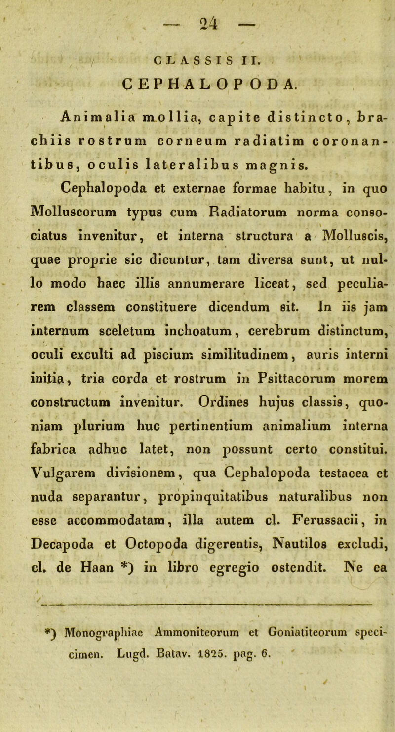 CLASSIS II. CEPHALOPODA. Animalia mollia, capite distincto, bra- chiis rostrum corneum radiatim coronan- tibus, oculis lateralibus magnis. Cephalopoda et externae formae habitu, in quo Molluscorum typus cum Radiatorum norma conso- i ■ \ * ciatus invenitur, et interna structura a Molluscis, ‘ quae proprie sic dicuntur, tam diversa sunt, ut nul- lo modo haec illis annumerare liceat, sed peculia- rem classem constituere dicendum sit. In iis jam internum sceletum inchoatum, cerebrum distinctum, oculi exculti ad piscium similitudinem, auris interni initia, tria corda et rostrum in Psittacorum morem constructum invenitur. Ordines hujus classis, quo- niam plurium huc pertinentium animalium interna fabrica adhuc latet, non possunt certo constitui. Vulgarem divisionem, qua Cephalopoda testacea et nuda separantur, propinquitatibus naturalibus non esse accommodatam, illa autem cl. Ferussacii, in Decapoda et Octopoda digerentis, Nautilos excludi, cl. de Haan *) in libro egregio ostendit. Ne ea *) Monographiac Ammoniteorum et Goniatiteorum speci- cimen. Lugd. Batav. 1825. pag. 6.