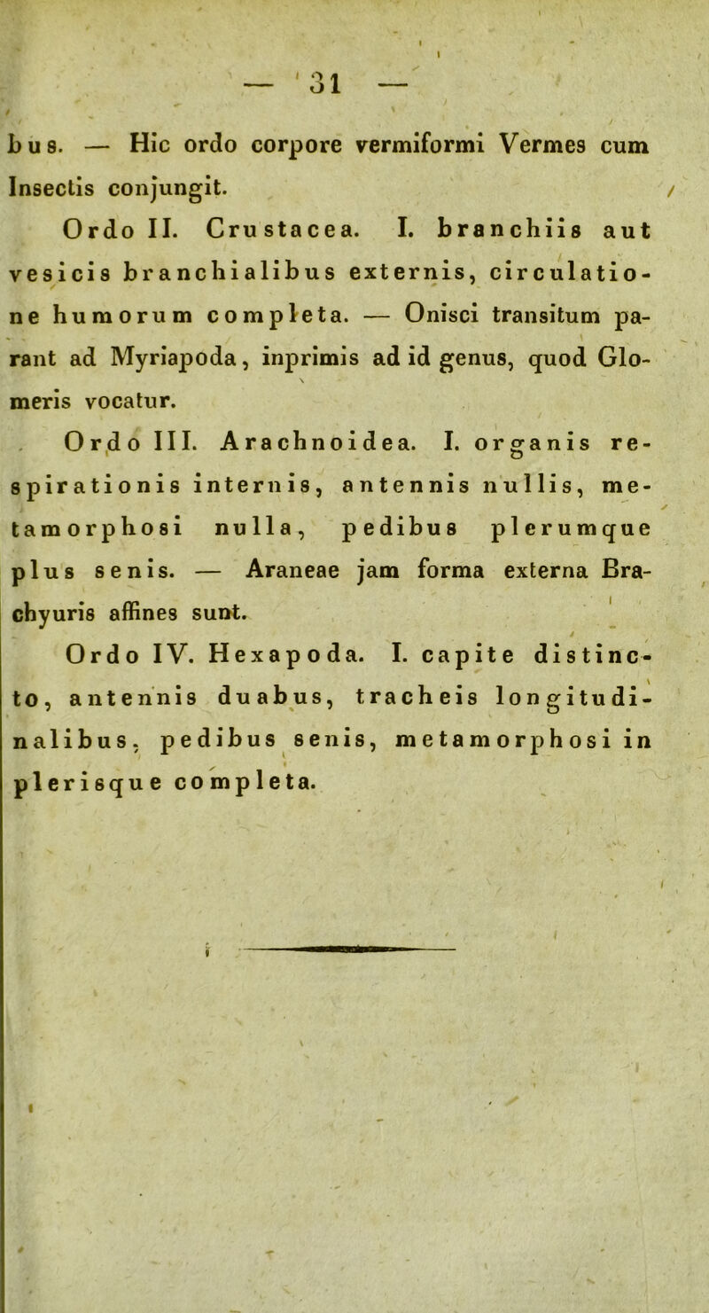 — '31 — bus. — Hic ordo corpore vermiformi Vermes cum Insectis conjungit. Ordo II. Crustacea. I. branchiis aut vesicis branchialibus externis, circulatio- ne humorum completa. — Onisci transitum pa- *- i / \ rant ad Myriapoda, inprimis ad id genus, quod Glo- \ meris vocatur. Ordo III. Arachnoidea. I. organis re- 1 o spirationis internis, antennis nullis, me- tamorphosi nulla, pedibus plerumque plus senis. — Araneae jam forma externa Bra- chyuris affines sunt. _ i Ordo IV. Hexapoda. I. capite distinc- to, antennis duabus, tracheis longitudi- nalibus, pedibus senis, metamorphosi in plerisque completa. * , <