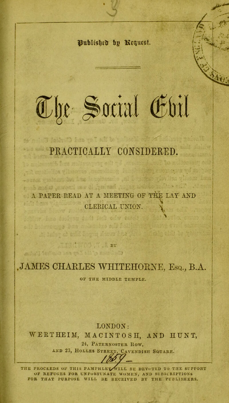 Publustjrti fcy Ifccciucst. ijthil Orbit PRACTICALLY CONSIDERED. A TAPER READ AT A MEETING OF THE LAY AND \ CLERICAL UNION. * EY .JAMES CHARLES WHITEHORNE, Esq., B.A. OP TIIE MIDDLE TEMTLE. LONDON: WERT HE IM, MACINTOSH, AND HUNT, 24, Paternoster Row, and 23, Holles Street, Cavendish Square. /MV- TIIE PROCEEDS OP THIS PAMI‘)UE|/<VIIL BE DEVOTED TO THE SUPPORT OF REFUGES FOR UNFORTUNATE WOMEN, AND SUBSCRIPTIONS FOR THAT PURPOSE WILL BE RECEIVED BY THE PUBLISHERS.