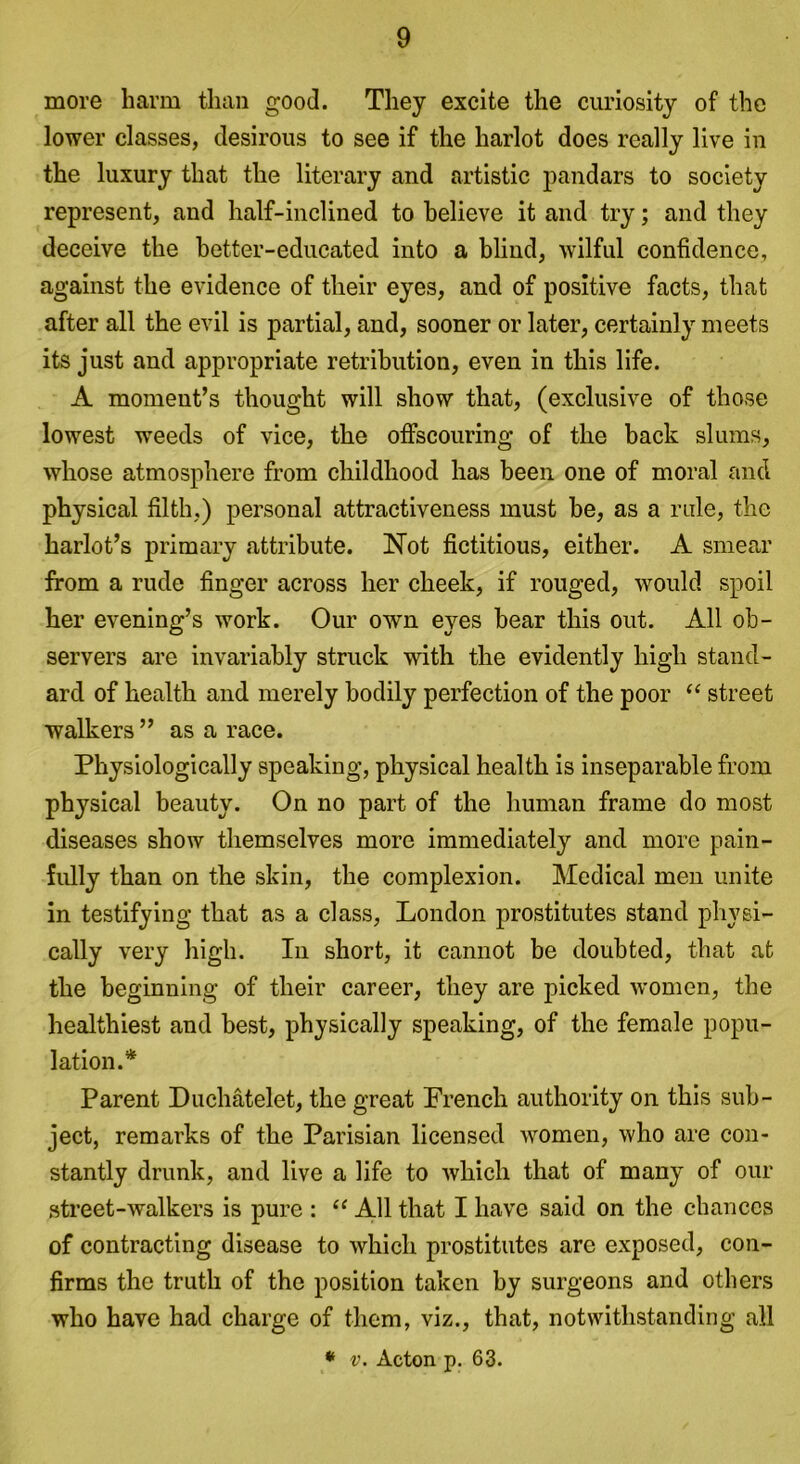 more harm than good. They excite the curiosity of the lower classes, desirous to see if the harlot does really live in the luxury that the literary and artistic pandars to society represent, and half-inclined to believe it and try; and they deceive the better-educated into a blind, wilful confidence, against the evidence of their eyes, and of positive facts, that after all the evil is partial, and, sooner or later, certainly meets its just and appropriate retribution, even in this life. A moment’s thought will show that, (exclusive of those lowest wTeeds of vice, the offscouring of the back slums, whose atmosphere from childhood has been one of moral and physical filth.) personal attractiveness must be, as a rule, the harlot’s primary attribute. Not fictitious, either. A smear from a rude finger across her cheek, if rouged, would spoil her evening’s work. Our own eyes bear this out. All ob- servers are invariably struck with the evidently high stand- ard of health and merely bodily perfection of the poor “ street walkers ” as a race. Physiologically speaking, physical health is inseparable from physical beauty. On no part of the human frame do most diseases show themselves more immediately and more pain- fully than on the skin, the complexion. Medical men unite in testifying that as a class, London prostitutes stand physi- cally very high. In short, it cannot be doubted, that at the beginning of their career, they are picked women, the healthiest and best, physically speaking, of the female popu- lation.* Parent Duchatelet, the great French authority on this sub- ject, remarks of the Parisian licensed women, who are con- stantly drunk, and live a life to which that of many of our street-walkers is pure : “ All that I have said on the chances of contracting disease to which prostitutes are exposed, con- firms the truth of the position taken by surgeons and others who have had charge of them, viz., that, notwithstanding all