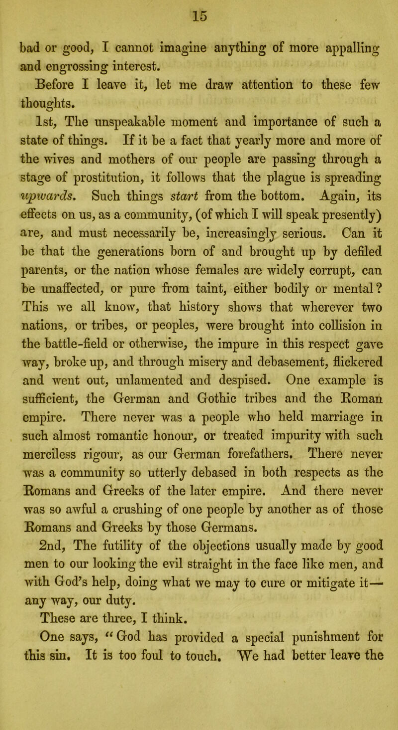 bad or good, I cannot imagine anything of more appalling and engrossing interest. Before I leave it, let me draw attention to these few thoughts. 1st, The unspeakable moment and importance of such a state of things. If it be a fact that yearly more and more of the wives and mothers of our people are passing through a stage of prostitution, it follows that the plague is spreading upwards. Such things start from the bottom. Again, its effects on us, as a community, (of which I will speak presently) are, and must necessarily be, increasingly serious. Can it be that the generations born of and brought up by defiled parents, or the nation whose females are widely corrupt, can be unaffected, or pure from taint, either bodily or mental? This we all know, that history shows that wherever two nations, or tribes, or peoples, were brought into collision in the battle-field or otherwise, the impure in this respect gave way, broke up, and through misery and debasement, flickered and went out, unlamented and despised. One example is sufficient, the German and Gothic tribes and the Roman empire. There never was a people who held marriage in such almost romantic honour, or treated impurity with such merciless rigour, as our German forefathers. There never was a community so utterly debased in both respects as the Romans and Greeks of the later empire. And there never was so awful a crushing of one people by another as of those Romans and Greeks by those Germans. 2nd, The futility of the objections usually made by good men to our looking the evil straight in the face like men, and with God’s help, doing what we may to cure or mitigate it— any way, our duty. These are three, I think. One says, “ God has provided a special punishment for this sin. It is too foul to touch. We had better leave the