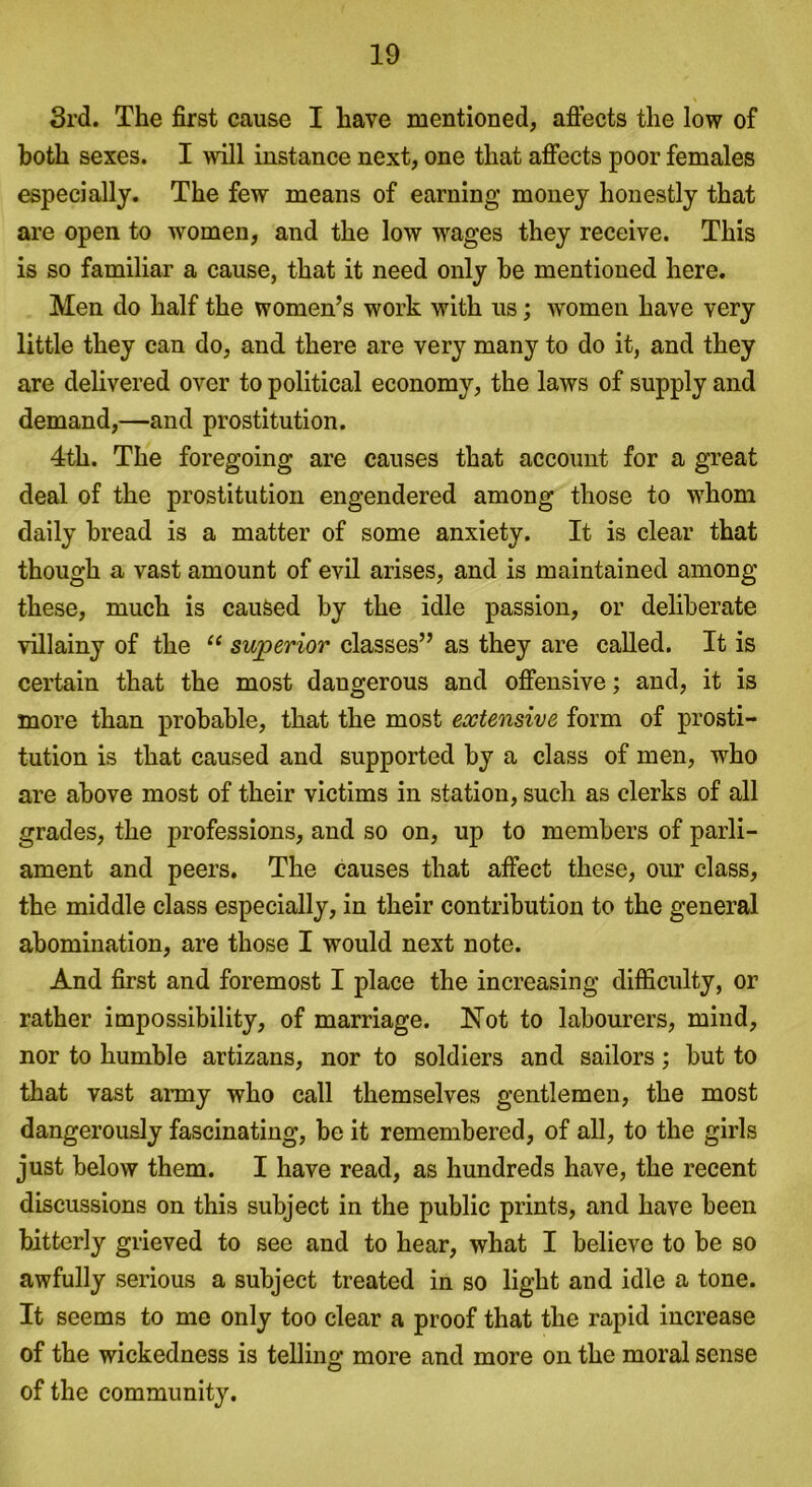 3rd. The first cause I have mentioned, affects the low of both sexes. I will instance next, one that affects poor females especially. The few means of earning’ money honestly that are open to women, and the low wages they receive. This is so familiar a cause, that it need only be mentioned here. Men do half the women’s work with us; women have very little they can do, and there are very many to do it, and they are delivered over to political economy, the laws of supply and demand,—and prostitution. 4th. The foregoing are causes that account for a great deal of the prostitution engendered among those to whom daily bread is a matter of some anxiety. It is clear that though a vast amount of evil arises, and is maintained among these, much is caused by the idle passion, or deliberate villainy of the “ superior classes” as they are called. It is certain that the most dangerous and offensive; and, it is more than probable, that the most extensive form of prosti- tution is that caused and supported by a class of men, who are above most of their victims in station, such as clerks of all grades, the professions, and so on, up to members of parli- ament and peers. The causes that affect these, our class, the middle class especially, in their contribution to the general abomination, are those I would next note. And first and foremost I place the increasing difficulty, or rather impossibility, of marriage. Not to labourers, mind, nor to humble artizans, nor to soldiers and sailors; but to that vast army who call themselves gentlemen, the most dangerously fascinating, be it remembered, of all, to the girls just below them. I have read, as hundreds have, the recent discussions on this subject in the public prints, and have been bitterly grieved to see and to hear, what I believe to be so awfully serious a subject treated in so light and idle a tone. It seems to me only too clear a proof that the rapid increase of the wickedness is telling more and more on the moral sense of the community.