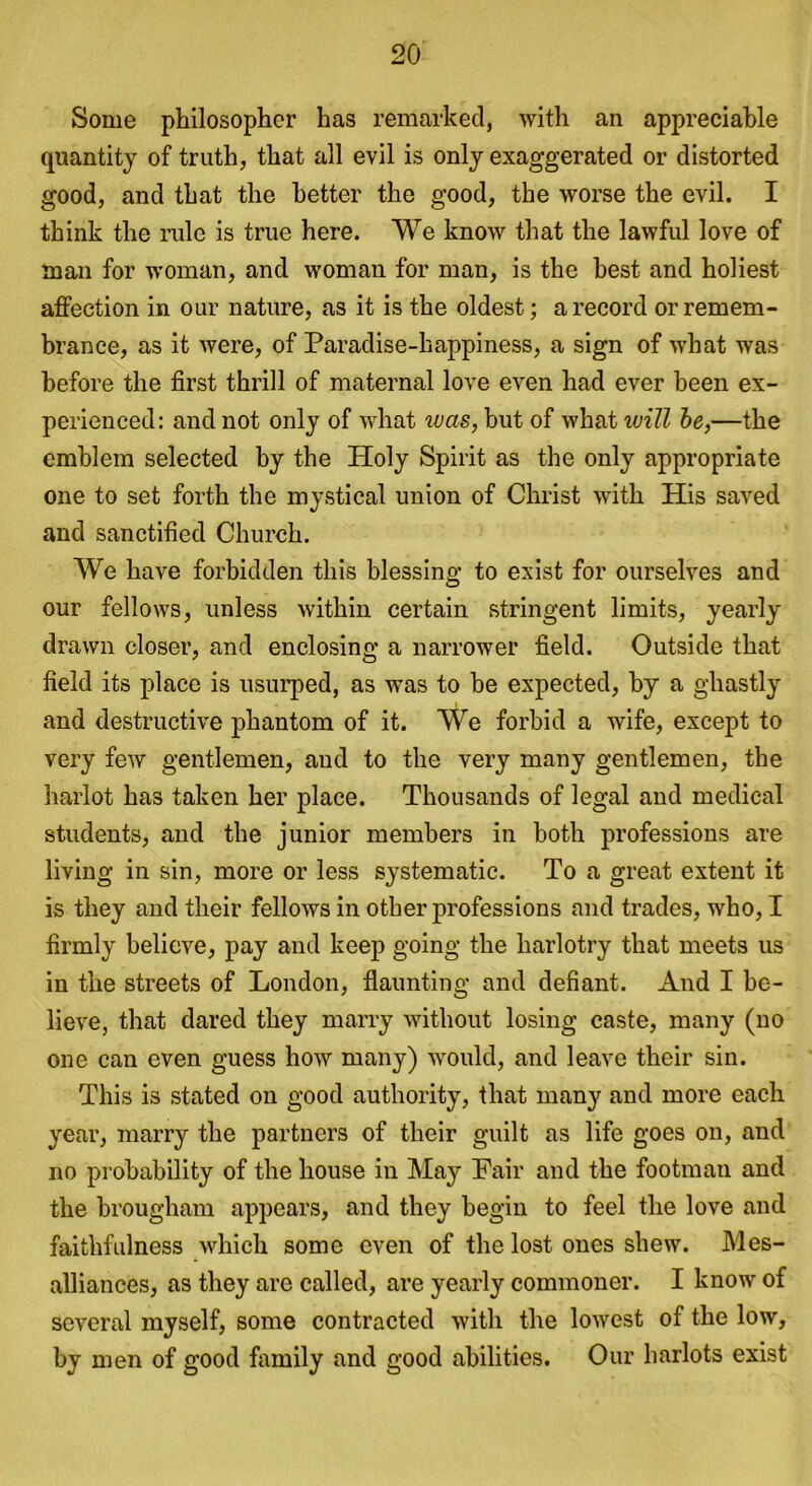 Some philosopher has remarked, with an appreciable quantity of truth, that all evil is only exaggerated or distorted good, and that the better the good, the worse the evil. I think the rule is true here. We know that the lawful love of man for woman, and woman for man, is the best and holiest affection in our nature, as it is the oldest; a record or remem- brance, as it were, of Paradise-happiness, a sign of what was before the first thrill of maternal love even had ever been ex- perienced: and not only of what was, but of what will be,—the emblem selected by the Holy Spirit as the only appropriate one to set forth the mystical union of Christ with His saved and sanctified Church. We have forbidden this blessing to exist for ourselves and our fellows, unless within certain stringent limits, yearly drawn closer, and enclosing a narrower field. Outside that field its place is usurped, as was to be expected, by a ghastly and destructive phantom of it. We forbid a wife, except to very few gentlemen, and to the very many gentlemen, the harlot has taken her place. Thousands of legal and medical students, and the junior members in both professions are living in sin, more or less systematic. To a great extent it is they and their fellows in other professions and trades, who, I firmly believe, pay and keep going the harlotry that meets us in the streets of London, flaunting and defiant. And I be- lieve, that dared they marry without losing caste, many (no one can even guess how many) would, and leave their sin. This is stated on good authority, that many and more each year, marry the partners of their guilt as life goes on, and no probability of the house in May Fair and the footman and the brougham appears, and they begin to feel the love and faithfulness which some even of the lost ones shew. Mes- alliances, as they are called, are yearly commoner. I know of several myself, some contracted with the lowest of the low, by men of good family and good abilities. Our harlots exist
