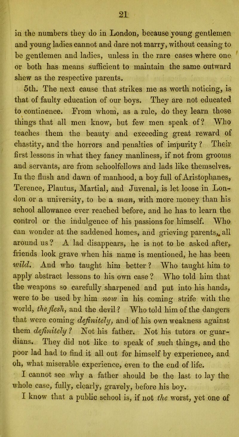 in the numbers they do in London, because young gentlemen and young ladies cannot and dare not marry, without ceasing to be gentlemen and ladies, unless in the rare cases where one or both has means sufficient to maintain the same outward shew as the respective parents. 5th. The next cause that strikes me as worth noticing, is that of faulty education of our boys. They are not educated to continence. From whom, as a rule, do they learn those things that all men know, but few men speak of? Who teaches them the beauty and exceeding great reward of chastity, and the horrors and penalties of impurity ? Their first lessons in what they fancy manliness, if not from grooms and servants, are from schoolfellows and lads like themselves. In the flush and dawn of manhood, a boy full of Aristophanes, Terence, Plautus, Martial, and Juvenal, is let loose in Lon- don or a university, to be a man, with more money than his school allowance ever reached before, and he has to learn the control or the indulgence of his passions for himself. Who can wonder at the saddened homes, and grieving parents* all around us ? A lad disappears, he is not to be asked after, friends look grave when his name is mentioned, he has been wild. And who taught him better ? Who taught him to apply abstract lessons to his own case ? Who told him that the weapons so carefully sharpened and put into his hands, were to be used by him now in his coming strife with the world, the flesh, and the devil? Who told him of the dangers that were coming definitely, and of his own weakness against them definitely ? Hot his father. Hot his tutors or guar- dians. They did not like to speak of such things, and the poor lad had to find it all out for himself by experience, and oh, what miserable experience, even to the end of life. I cannot see why a father should be the last to lay the whole case, fully, clearly, gravely, before his boy. I know that a public school is, if not the worst, yet one of