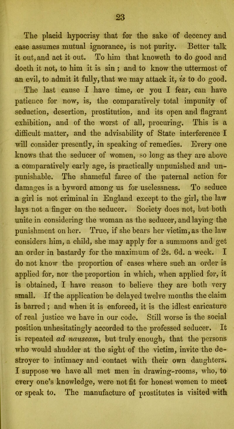 The placid hypocrisy that for the sake of decency and ease assumes mutual ignorance, is not purity. Better talk it out, and act it out. To him that knoweth to do good and doeth it not, to him it is sin ; and to know the uttermost of an evil, to admit it fully, that we may attack it, is to do good. The last cause I have time, or you I fear, can have patience for now, is, the comparatively total impunity of seduction, desertion, prostitution, and its open and flagrant exhibition, and of the worst of all, procuring. This is a difficult matter, and the advisability of State interference I will consider presently, in speaking of remedies. Every one knows that the seducer of women, so long as they are above a comparatively early age, is practically unpunished and un- punishable. The shameful farce of the paternal action for damages is a byword among us for uselessness. To seduce a girl is not criminal in England except to the girl, the law lays not a finger on the seducer. Society does not, but both unite in considering the woman as the seducer, and laying the punishment on her. True, if she bears her victim, as the law considers him, a child, she may apply for a summons and get an order in bastardy for the maximum of 2s. 6d. a week. I do not know the proportion of cases where such an order is applied for, nor the proportion in which, when applied for, it is obtained, I have reason to believe they are both very small. If the application be delayed twelve months the claim is barred ; and when it is enforced, it is the idlest caricature of real justice we have in our code. Still worse is the social position unhesitatingly accorded to the professed seducer. It is repeated ad nauseam, but truly enough, that the persons who would shudder at the sight of the victim, invite the de- stroyer to intimacy and contact with their own daughters. I suppose we have all met men in drawing-rooms, who, to every one’s knowledge, were not fit for honest women to meet or speak to. The manufacture of prostitutes is visited with