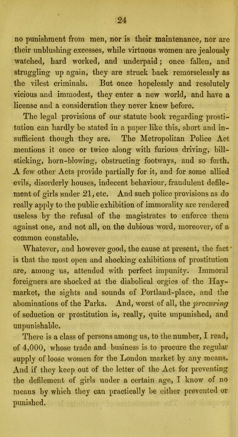 no punishment from men, nor is their maintenance, nor are their unblushing excesses, while virtuous women are jealously watched, hard worked, and underpaid; once fallen, and struggling up again, they are struck hack remorselessly as the vilest criminals. But once hopelessly and resolutely vicious and immodest, they enter a new wrorld, and have a license and a consideration they never knew before. The legal provisions of our statute book regarding prosti- tution can hardly be stated in a paper like this, short and in- sufficient though they are. The Metropolitan Police Act mentions it once or twice along with furious driving, bill- sticking, horn-blowing, obstructing footways, and so forth. A few other Acts provide partially for it, and for some allied evils, disorderly houses, indecent behaviour, fraudulent defile- ment of girls under 21, etc. And such police provisions as do really apply to the public exhibition of immorality are rendered useless by the refusal of the magistrates to enforce them against one, and not all, on the dubious word, moreover, of a common constable. Whatever, and however good, the cause at present, the fact is that the most open and shocking exhibitions of prostitution are, among us, attended with perfect impunity. Immoral foreigners are shocked at the diabolical orgies of the Hay- market, the sights and sounds of Portland-place, and the abominations of the Parks. And, worst of all, the procuring of seduction or prostitution is, really, quite unpunished, and unpunishable. There is a class of persons among us, to the number, I read, of 4,000, whose trade and business is to procure the regular supply of loose women for the London market by any means. And if they keep out of the letter of the Act for preventing the defilement of girls under a certain age, I know of no means by which they can practically he either prevented or punished.