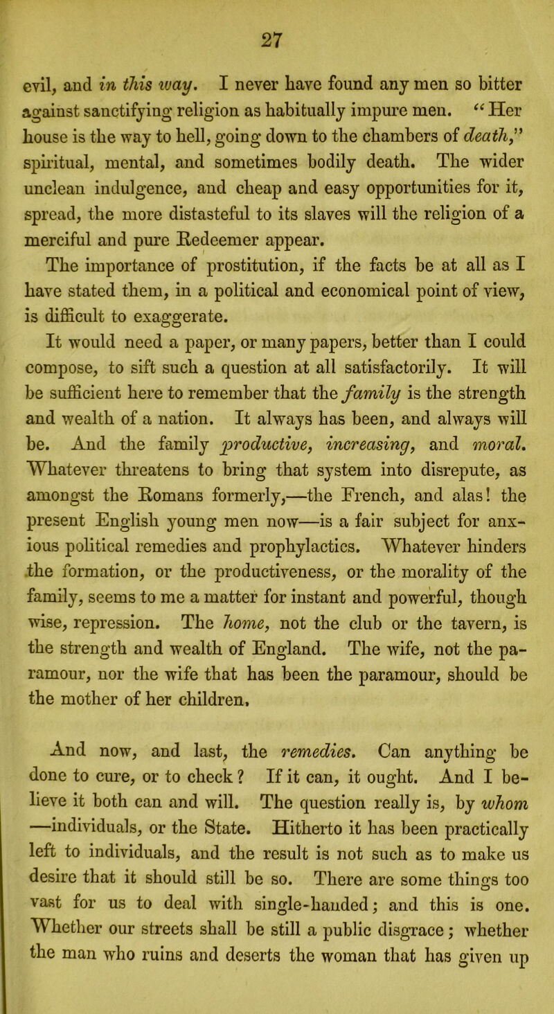 evil, and in this way. I never have found any men so bitter against sanctifying religion as habitually impure men. “ Her house is the way to hell, going down to the chambers of death” spiritual, mental, and sometimes bodily death. The wider unclean indulgence, and cheap and easy opportunities for it, spread, the more distasteful to its slaves will the religion of a merciful and pure Redeemer appear. The importance of prostitution, if the facts be at all as I have stated them, in a political and economical point of view, is difficult to exaggerate. It would need a paper, or many papers, better than I could compose, to sift such a question at all satisfactorily. It will be sufficient here to remember that the family is the strength and wealth of a nation. It always has been, and always will be. And the family productive, increasing, and moral. Whatever threatens to bring that system into disrepute, as amongst the Romans formerly,—the French, and alas! the present English young men now—is a fair subject for anx- ious political remedies and prophylactics. Whatever hinders .the formation, or the productiveness, or the morality of the family, seems to me a matter for instant and powerful, though wise, repression. The home, not the club or the tavern, is the strength and wealth of England. The wife, not the pa- ramour, nor the wife that has been the paramour, should be the mother of her children. And now, and last, the remedies. Can anything be done to cure, or to check ? If it can, it ought. And I be- lieve it both can and will. The question really is, by whom —individuals, or the State. Hitherto it has been practically left to individuals, and the result is not such as to make us desire that it should still be so. There are some thinq-s too vast for us to deal with single-handed; and this is one. Whether our streets shall be still a public disgrace; whether the man who ruins and deserts the woman that has given up