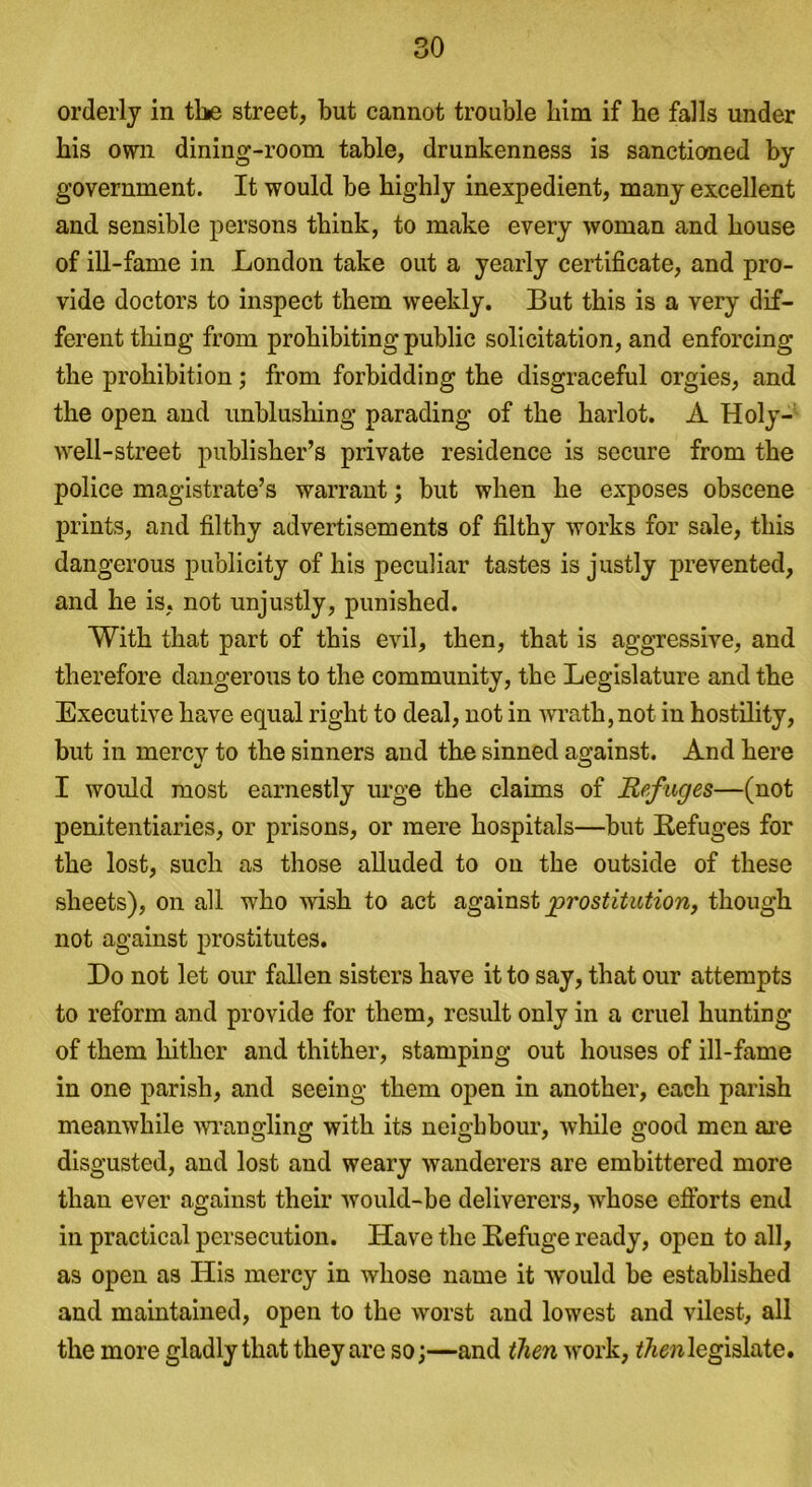 orderly in the street, but cannot trouble him if he falls under his own dining-room table, drunkenness is sanctioned by government. It would be highly inexpedient, many excellent and sensible persons think, to make every woman and house of ill-fame in London take out a yearly certificate, and pro- vide doctors to inspect them weekly. But this is a very dif- ferent tiling from prohibiting public solicitation, and enforcing the prohibition; from forbidding the disgraceful orgies, and the open and unblushing parading of the harlot. A Holy- well-street publisher’s private residence is secure from the police magistrate’s warrant; but when he exposes obscene prints, and filthy advertisements of filthy works for sale, this dangerous publicity of his peculiar tastes is justly prevented, and he is, not unjustly, punished. With that part of this evil, then, that is aggressive, and therefore dangerous to the community, the Legislature and the Executive have equal right to deal, not in -wrath, not in hostility, but in mercv to the sinners and the sinned against. And here I would most earnestly urge the claims of Refuges—(not penitentiaries, or prisons, or mere hospitals—but Refuges for the lost, such as those alluded to on the outside of these sheets), on all who wish to act against prostitution, though not against prostitutes. Do not let our fallen sisters have it to say, that our attempts to reform and provide for them, result only in a cruel hunting of them hither and thither, stamping out houses of ill-fame in one parish, and seeing them open in another, each parish meanwhile wrangling with its neighbour, while good men are disgusted, and lost and weary wanderers are embittered more than ever against their would-be deliverers, w'hose efforts end in practical persecution. Have the Refuge ready, open to all, as open as His mercy in whose name it would be established and maintained, open to the worst and lowest and vilest, all the more gladly that they are so;—and then work, then legislate.