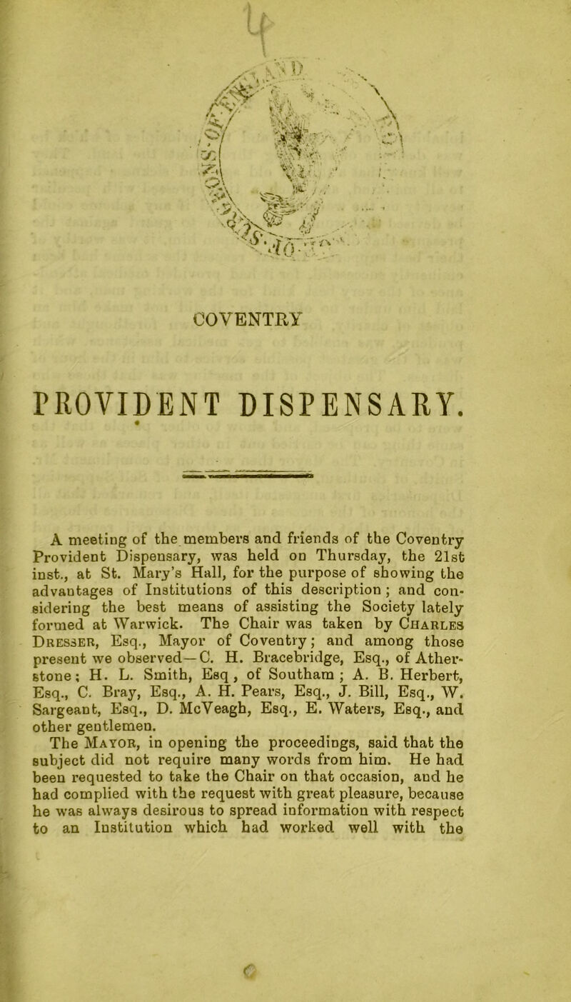 COVENTRY PROVIDENT DISPENSARY. A meeting of the members and friends of the Coventry Provident Dispensary, was held on Thursday, the 21st inst., at St. Mary’s Hall, for the purpose of showing the advantages of Institutions of this description ; and con- sidering the best means of assisting the Society lately formed at Warwick. The Chair was taken by Charles Dresser, Esq., Mayor of Coventry; and among those present we observed—C. H. Bracebridge, Esq., of Ather- stone; H. L. Smith, Esq, of Southara ; A. B. Herbert, Esq., C. Bray, Esq., A. H. Pears, Esq., J. Bill, Esq., W. Sargeant, Esq., D. McVeagh, Esq., E. Waters, Esq., and other gentlemen. The Mayor, in opening the proceedings, said that the subject did not require many words from him. He had been requested to take the Chair on that occasion, and he had complied with the request with great pleasure, because he was always desirous to spread information with inspect to an Institution which had worked well with the c