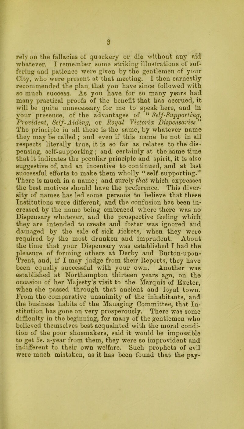 rely on the fallacies of quackery or die without auy aid whatever. I remember some striking illustrations of suf- fering aud patience were given by the gentlemen of your City, who were present at that meeting. I then earnestly recommeuded the plan that you have since followed with so much success. As you have for so many years had many practical proofs of the benefit that has accrued, it will be quite unnecessary for me to speak here, and in your presence, of the advantages of “ Selj-Supporting, Provident, Self-Aiding, or Royal Victoria Dispensaries The principle in all these is the same, by whatever name they may be called ; aud even if this name be not in all respects literally true, it is so far as relates to the dis- pensing, self-supporting ; aud certainly at the same time that it indicates the peculiar principle and spirit, it is also suggestive of, and an incentive to continued, and at last successful efforts to make them wholly “self-supporting.” There is much in a name; and surely that which expresses the best motives should have the preference. This diver- sity of names has led some persons to believe that these Institutions were different, and the confusion has been in- creased by the name being embraced where there was no Dispensary whatever, and the prospective feeling which they are intended to create and foster was ignored and damaged by the sale of sick .tickets, when they were required by the most drunken aud imprudent. About the time that your Dispensary was established I had the pleasure of forming others at Derby and Buiton-upou- Trent, and, if I may judge from their Reports, they have been equally successful with your own. Another was established at Northampton thirteen years ago, on the occasion of her Majesty’s visit to the Marquis of Exeter, when she passed through that ancient and loyal town. From the comparative unanimity of the inhabitants, and the business habits of the Managing Committee, that In- stitution has gone on very prosperously. There was some difficulty in the beginning, for mauy of the gentlemen who believed themselves best acquainted with the moral condi- tion of the poor shoemakers, said it would be impossible to get 5s. a-year from them, they were so improvident and indifferent to their own welfare. Such prophets of evil were much mistaken, as it has been found that the pay-