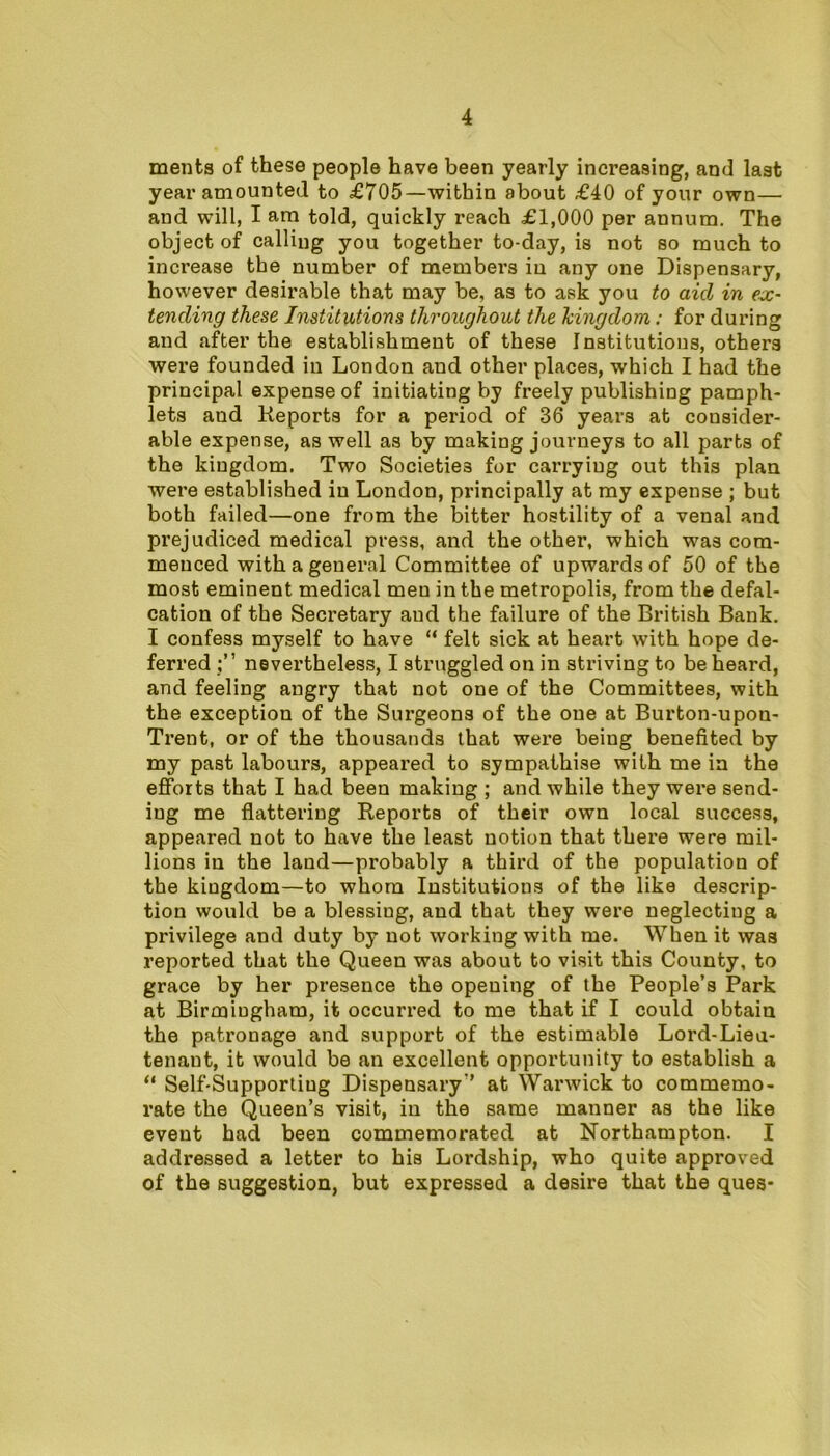 ments of these people have been yearly increasing, and last year amounted to £705—within about £40 of your own— and will, I am told, quickly reach £1,000 per annum. The object of calling you together to-day, is not so much to increase the number of members in any one Dispensary, however desirable that may be, as to ask you to aid in ex- tending these Institutions throughout the kingdom: for during and after the establishment of these Institutions, others were founded in London and other places, which I had the principal expense of initiating by freely publishing pamph- lets and Reports for a period of 36 years at consider- able expense, as well as by making journeys to all parts of the kingdom. Two Societies for carrying out this plan were established in London, principally at my expense ; but both failed—one from the bitter hostility of a venal and prejudiced medical press, and the other, which was com- menced with a general Committee of upwards of 50 of the most eminent medical men in the metropolis, from the defal- cation of the Secretary and the failure of the British Bank. I confess myself to have “ felt sick at heart with hope de- ferred nevertheless, I struggled on in striving to be heard, and feeling angry that not one of the Committees, with the exception of the Surgeons of the one at Burton-upon- Trent, or of the thousands that were being benefited by my past labours, appeared to sympathise with me in the efforts that I had been making ; and while they were send- ing me flattering Reports of their own local success, appeared not to have the least notion that there were mil- lions in the land—probably a third of the population of the kiugdom—to whom Institutions of the like descrip- tion would be a blessiug, and that they were neglectiug a privilege and duty by not working with me. When it was reported that the Queen was about to visit this County, to grace by her presence the opening of the People’s Park at Birmingham, it occurred to me that if I could obtain the patronage and support of the estimable Lord-Lieu- tenant, it would be an excellent opportunity to establish a “ Self-Supportiug Dispensary-’ at Warwick to commemo- rate the Queen’s visit, in the same manner as the like event had been commemorated at Northampton. I addressed a letter to his Lordship, who quite approved of the suggestion, but expressed a desire that the ques-