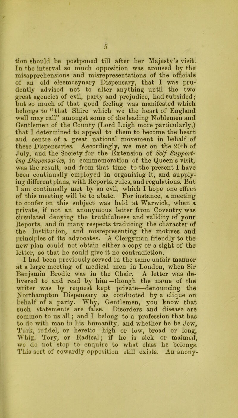 / 5 tion should be postponed till after her Majesty's visit. In the interval so much opposition was aroused by the misapprehensions and misrepresentations of the officials of an old eleemosynary Dispensary, that I was pru- dently advised not to alter anything until the two great agencies of evil, party and prejudice, had subsided; but so much of that good feeling was manifested which belongs to “that Shire which we the heart of England well may call” amongst some of the leading Noblemen and Gentlemen of the County (Lord Leigh more particularly,) that I determined to appeal to them to become the heart and centre of a great national movement in behalf of these Dispensaries. Accordingly, we met on the 20th of July, and the Society for the Extension of Self Support' ing Dispensaries, in commemoration of the Queen’s visit, was the result, and from that time to the present I have been continually employed in organising it, and supply- ing different plans, with Reports, rules, and regulations. But I am continually met by an evil, which I hope one effect of this meeting will be to abate. For instance, a meeting to confer on this subject was held at Warwick, when a private, if not an anonymous letter from Coventry was circulated denying the truthfulness and validity of your Reports, and in many respects traducing the character of the Institution, and misrepresenting the motives and principles of its advocates. A Clergyman friendly to the new plan could not obtain either a copy or a sight of the letter, so that he could give it no contradiction. I had been previously served in the same unfair manner at a large meeting of medical men in London, when Sir Benjamin Brodie was in the Chair. A letter was de- livered to and read by him —though the name of the writer was by request kept private—denouncing the Northampton Dispensary as conducted by a clique on behalf of a party. Why, Gentlemen, you know that such statements are false. Disorders and disease are common to us all; aud I belong to a profession that has to do with man in his humanity, and whether he be Jew, Turk, infidel, or heretic—high or low, broad or long, Whig, Tory, or Radical; if he is sick or maimed, we do not stop to enquire to what class he belongs. This sort of cowardly opposition still exists. An anony-