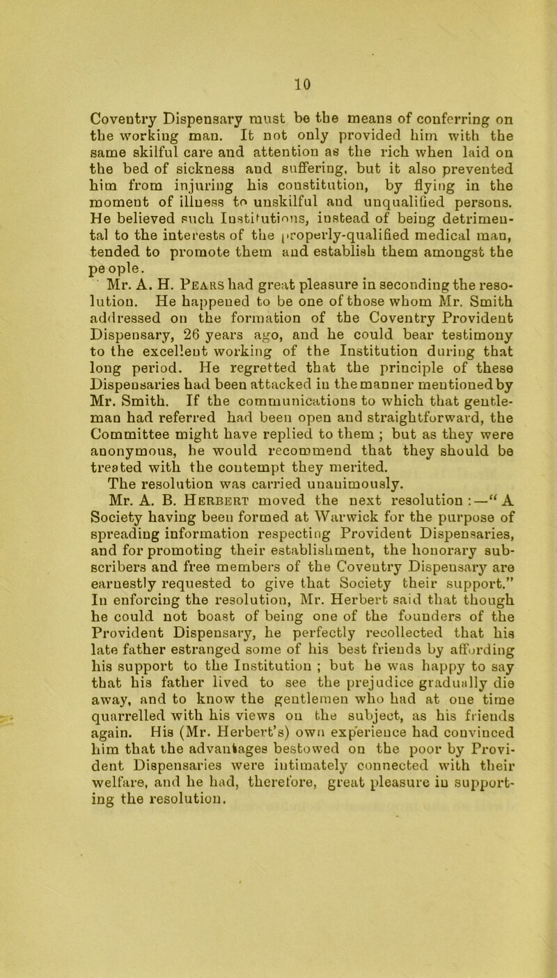 Coventry Dispensary must be tbe means of conferring on the working man. It not only provided him with the same skilful care and attention as the rich when laid on the bed of sickness and suffering, but it also prevented him from injuring his constitution, by flying in the moment of illness to unskilful and unqualified persons. He believed such Institutions, instead of being detrimen- tal to the interests of the properly-qualified medical man, tended to promote them and establish them amongst the pe ople. Mr. A. H. Pears had great pleasure in seconding the reso- lution. He happened to be one of those whom Mr. Smith addressed on the formation of the Coventry Provident Dispensary, 26 years ago, and he could bear testimony to the excellent working of the Institution during that long period. He regretted that the principle of these Dispensaries had been attacked in the manner mentioned by Mr. Smith. If the communications to which that gentle- man had referred had been open and straightforward, the Committee might have replied to them ; but as they were anonymous, he would recommend that they should be treated with the contempt they merited. The resolution was carried unanimously. Mr. A. B. Herbert moved the next resolution:—“A Society having been formed at Warwick for the purpose of spreading information respecting Provident Dispensaries, and for promoting their establishment, the honorary sub- scribers and free members of the Coveutry Dispeusaiy are earnestly requested to give that Society their support.” In enforcing the resolution, Mr. Herbert said that though he could not boast of being one of the founders of the Provident Dispensary, he perfectly recollected that his late father estranged some of his best friends by affording his support to the Institution ; but he was happy to say that his father lived to see the prejudice gradually die away, and to know the gentlemen who had at one time quarrelled with his views on the subject, as his friends again. His (Mr. Herbert’s) own experience had couviuced him that the advantages bestowed on the poor by Provi- dent Dispensaries were intimately connected with their welfare, and he had, therefore, great pleasure in support- ing the resolution.