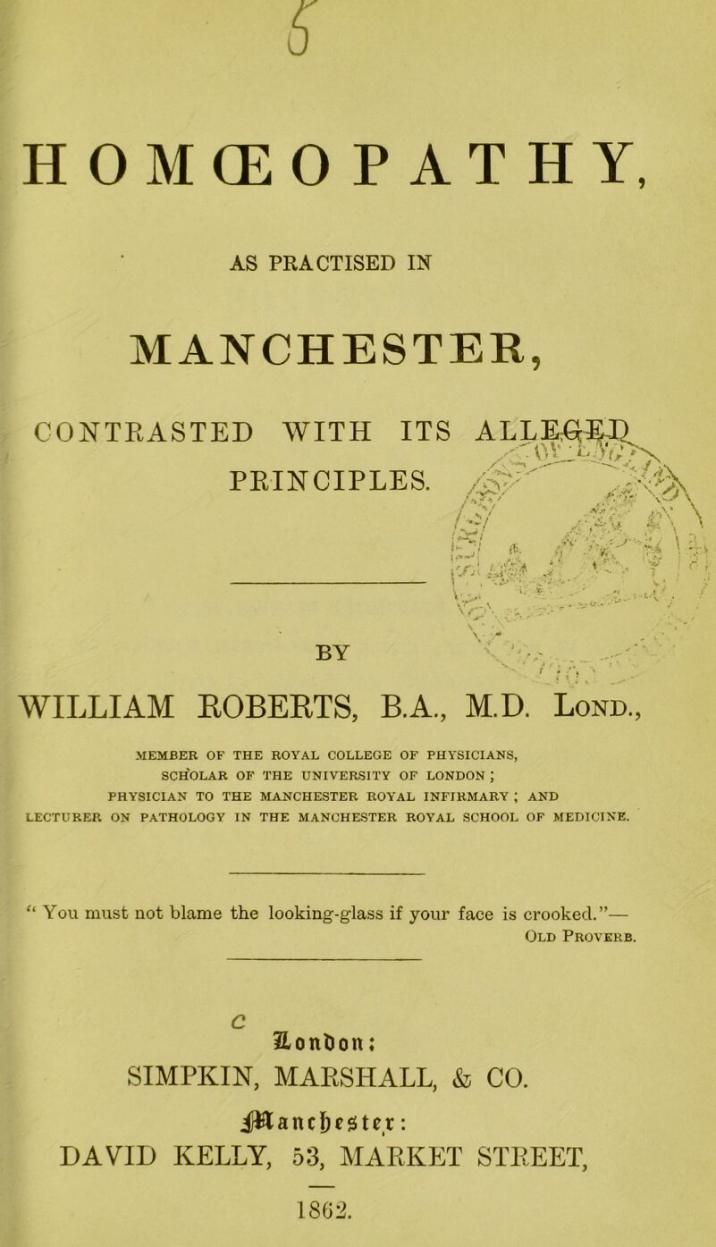 AS PRACTISED IN MANCHESTER, CONTRASTED WITH ITS ALLEGE PRINCIPLES. /0s'  [&r/ 'Vf- \ M7 !^l i^l St \'jn\ UB* ’AS*. ■$ >;v \. BY i : :\ WILLIAM ROBERTS, B.A, M.D. Lond., MEMBER OF THE ROYAL COLLEGE OF PHYSICIANS, SCHOLAR OF THE UNIVERSITY OF LONDON \ PHYSICIAN TO THE MANCHESTER ROYAL INFIRMARY ; AND LECTURER ON PATHOLOGY IN THE MANCHESTER ROYAL SCHOOL OF MEDICINE. “ You must not blame the looking-glass if your face is crooked.”— Old Proverb. C HonSon; SIMPKIN, MARSHALL, & CO. JWatuJf stet: DAVID KELLY, 53, MARKET STREET,